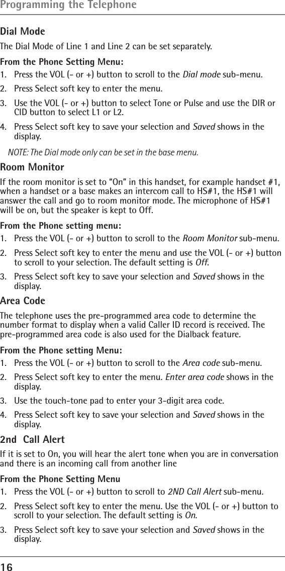 16 Dial ModeThe Dial Mode of Line 1 and Line 2 can be set separately.From the Phone Setting Menu:1.  Press the VOL (- or +) button to scroll to the Dial mode sub-menu.2.  Press Select soft key to enter the menu. 3.  Use the VOL (- or +) button to select Tone or Pulse and use the DIR or CID button to select L1 or L2.4.  Press Select soft key to save your selection and Saved shows in the display.NOTE: The Dial mode only can be set in the base menu.Room MonitorIf the room monitor is set to “On” in this handset, for example handset #1, when a handset or a base makes an intercom call to HS#1, the HS#1 will answer the call and go to room monitor mode. The microphone of HS#1 will be on, but the speaker is kept to Off. From the Phone setting menu:1.  Press the VOL (- or +) button to scroll to the Room Monitor sub-menu.2.  Press Select soft key to enter the menu and use the VOL (- or +) button to scroll to your selection. The default setting is Off.3.  Press Select soft key to save your selection and Saved shows in the display.Area CodeThe telephone uses the pre-programmed area code to determine the  number format to display when a valid Caller ID record is received. The  pre-programmed area code is also used for the Dialback feature.From the Phone setting Menu:1.  Press the VOL (- or +) button to scroll to the Area code sub-menu.2.  Press Select soft key to enter the menu. Enter area code shows in the display. 3.  Use the touch-tone pad to enter your 3-digit area code.4.  Press Select soft key to save your selection and Saved shows in the display.2nd  Call Alert If it is set to On, you will hear the alert tone when you are in conversation and there is an incoming call from another line  From the Phone Setting Menu1.  Press the VOL (- or +) button to scroll to 2ND Call Alert sub-menu.2.  Press Select soft key to enter the menu. Use the VOL (- or +) button to scroll to your selection. The default setting is On.3.  Press Select soft key to save your selection and Saved shows in the display.Programming the Telephone