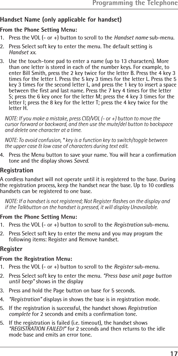 17Handset Name (only applicable for handset)From the Phone Setting Menu:1.  Press the VOL (- or +) button to scroll to the Handset name sub-menu.2.  Press Select soft key to enter the menu. The default setting is  Handset xx.3.  Use the touch-tone pad to enter a name (up to 13 characters). More than one letter is stored in each of the number keys. For example, to enter Bill Smith, press the 2 key twice for the letter B. Press the 4 key 3 times for the letter I. Press the 5 key 3 times for the letter L. Press the 5 key 3 times for the second letter L, and press the 1 key to insert a space between the ﬁrst and last name. Press the 7 key 4 times for the letter S; press the 6 key once for the letter M; press the 4 key 3 times for the letter I; press the 8 key for the letter T; press the 4 key twice for the letter H.NOTE: If you make a mistake, press CID/VOL (- or +) button to move the cursor forward or backward, and then use the mute/del button to backspace and delete one character at a time.NOTE: To avoid confusion, * key is a function key to switch/toggle between the upper case &amp; low case of characters during text edit.4.  Press the Menu button to save your name. You will hear a conﬁrmation tone and the display shows Saved.RegistrationA cordless handset will not operate until it is registered to the base. During the registration process, keep the handset near the base. Up to 10 cordless handsets can be registered to one base.NOTE: If a handset is not registered; Not Register ﬂashes on the display and if the Talkbutton on the handset is pressed, it will display Unavailable.From the Phone Setting Menu:1.  Press the VOL (- or +) button to scroll to the Registration sub-menu.2.  Press Select soft key to enter the menu and you may program the  following items: Register and Remove handset.Register  From the Registration Menu:1.   Press the VOL (- or +) button to scroll to the Register sub-menu.2.   Press Select soft key to enter the menu. “Press base unit page button until beep” shows in the display3.   Press and hold the Page button on base for 5 seconds.4.   “Registration” displays in shows the base is in registration mode.5.   If the registration is successful, the handset shows Registration  complete for 2 seconds and emits a conﬁrmation tone.5.  If the registration is failed (i.e. timeout), the handset shows  “REGISTRATION FAILED!” for 2 seconds and then returns to the idle mode base and emits an error tone.Programming the Telephone