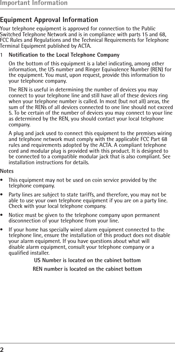 2 Equipment Approval InformationYour telephone equipment is approved for connection to the Public Switched Telephone Network and is in compliance with parts 15 and 68, FCC Rules and Regulations and the Technical Requirements for Telephone Terminal Equipment published by ACTA.1  Notiﬁcation to the Local Telephone Company  On the bottom of this equipment is a label indicating, among other information, the US number and Ringer Equivalence Number (REN) for the equipment. You must, upon request, provide this information to your telephone company.  The REN is useful in determining the number of devices you may  connect to your telephone line and still have all of these devices ring when your telephone number is called. In most (but not all) areas, the sum of the RENs of all devices connected to one line should not exceed 5. To be certain of the number of devices you may connect to your line as determined by the REN, you should contact your local telephone company.  A plug and jack used to connect this equipment to the premises wiring and telephone network must comply with the applicable FCC Part 68 rules and requirements adopted by the ACTA. A compliant telephone cord and modular plug is provided with this product. It is designed to be connected to a compatible modular jack that is also compliant. See installation instructions for details.Notes  •  This equipment may not be used on coin service provided by the  telephone company.•  Party lines are subject to state tariffs, and therefore, you may not be able to use your own telephone equipment if you are on a party line. Check with your local telephone company.•  Notice must be given to the telephone company upon permanent disconnection of your telephone from your line.•  If your home has specially wired alarm equipment connected to the telephone line, ensure the installation of this product does not disable your alarm equipment. If you have questions about what will  disable alarm equipment, consult your telephone company or a  qualiﬁed installer.US Number is located on the cabinet bottomREN number is located on the cabinet bottomImportant Information