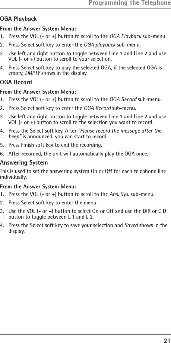 21OGA PlaybackFrom the Answer System Menu:1.  Press the VOL (- or +) button to scroll to the OGA Playback sub-menu.2.  Press Select soft key to enter the OGA playback sub-menu.3.  Use left and right button to toggle between Line 1 and Line 2 and use VOL (- or +) button to scroll to your selection.4.  Press Select soft key to play the selected OGA, if the selected OGA is empty, EMPTY shows in the display.OGA RecordFrom the Answer System Menu:1.  Press the VOL (- or +) button to scroll to the OGA Record sub-menu.2.  Press Select soft key to enter the OGA Record sub-menu.3.  Use left and right button to toggle between Line 1 and Line 2 and use VOL (- or +) button to scroll to the selection you want to record.4.  Press the Select soft key. After “Please record the message after the beep” is announced, you can start to record.5.  Press Finish soft key to end the recording. 6.  After recorded, the unit will automatically play the OGA once.Answering SystemThis is used to set the answering system On or Off for each telephone line individually. From the Answer System Menu:1.  Press the VOL (- or +) button to scroll to the Ans. Sys. sub-menu.2.  Press Select soft key to enter the menu. 3.  Use the VOL (- or +) button to select On or Off and use the DIR or CID button to toggle between L 1 and L 2. 4.  Press the Select soft key to save your selection and Saved shows in the display.Programming the Telephone