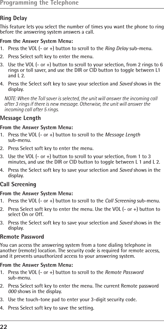 22 Ring DelayThis feature lets you select the number of times you want the phone to ring before the answering system answers a call.From the Answer System Menu:1.  Press the VOL (- or +) button to scroll to the Ring Delay sub-menu.2.  Press Select soft key to enter the menu. 3.  Use the VOL (- or +) button to scroll to your selection, from 2 rings to 6 rings or toll saver, and use the DIR or CID button to toggle between L1 and L 2. 4.  Press the Select soft key to save your selection and Saved shows in the display.NOTE: When the Toll saver is selected, the unit will answer the incoming call after 3 rings if there is new message. Otherwise, the unit will answer the incoming call after 5 rings.Message LengthFrom the Answer System Menu:1.  Press the VOL (- or +) button to scroll to the Message Length  sub-menu.2.  Press Select soft key to enter the menu. 3.  Use the VOL (- or +) button to scroll to your selection, from 1 to 3 minutes, and use the DIR or CID button to toggle between L 1 and L 2. 4.  Press the Select soft key to save your selection and Saved shows in the display.Call ScreeningFrom the Answer System Menu:1.  Press the VOL (- or +) button to scroll to the Call Screening sub-menu.2.  Press Select soft key to enter the menu. Use the VOL (- or +) button to select On or Off. 3.  Press the Select soft key to save your selection and Saved shows in the display.Remote PasswordYou can access the answering system from a tone dialing telephone in another (remote) location. The security code is required for remote access, and it prevents unauthorized access to your answering system.From the Answer System Menu:1.  Press the VOL (- or +) button to scroll to the Remote Password  sub-menu.2.  Press Select soft key to enter the menu. The current Remote password 000 shows in the display. 3.  Use the touch-tone pad to enter your 3-digit security code.4.  Press Select soft key to save the setting.Programming the Telephone