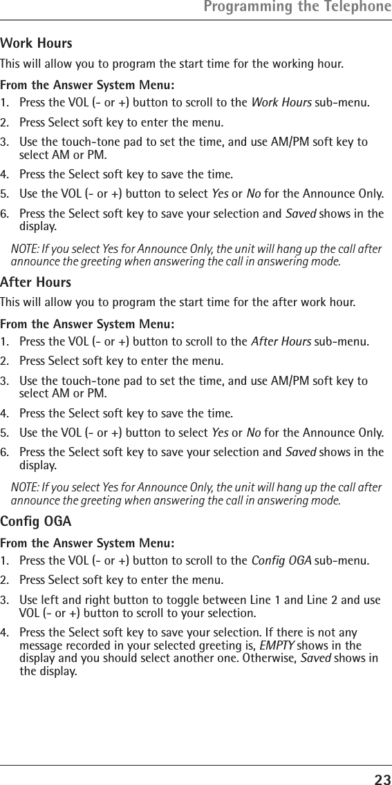 23Work HoursThis will allow you to program the start time for the working hour.From the Answer System Menu:1.  Press the VOL (- or +) button to scroll to the Work Hours sub-menu.2.  Press Select soft key to enter the menu. 3.  Use the touch-tone pad to set the time, and use AM/PM soft key to select AM or PM.4.  Press the Select soft key to save the time.5.  Use the VOL (- or +) button to select Yes or No for the Announce Only. 6.  Press the Select soft key to save your selection and Saved shows in the display.NOTE: If you select Yes for Announce Only, the unit will hang up the call after announce the greeting when answering the call in answering mode. After HoursThis will allow you to program the start time for the after work hour.From the Answer System Menu:1.  Press the VOL (- or +) button to scroll to the After Hours sub-menu.2.  Press Select soft key to enter the menu. 3.  Use the touch-tone pad to set the time, and use AM/PM soft key to select AM or PM.4.  Press the Select soft key to save the time.5.  Use the VOL (- or +) button to select Yes or No for the Announce Only. 6.  Press the Select soft key to save your selection and Saved shows in the display.NOTE: If you select Yes for Announce Only, the unit will hang up the call after announce the greeting when answering the call in answering mode. Conﬁg OGAFrom the Answer System Menu:1.  Press the VOL (- or +) button to scroll to the Conﬁg OGA sub-menu.2.  Press Select soft key to enter the menu.3.  Use left and right button to toggle between Line 1 and Line 2 and use VOL (- or +) button to scroll to your selection.4.  Press the Select soft key to save your selection. If there is not any  message recorded in your selected greeting is, EMPTY shows in the display and you should select another one. Otherwise, Saved shows in the display.Programming the Telephone