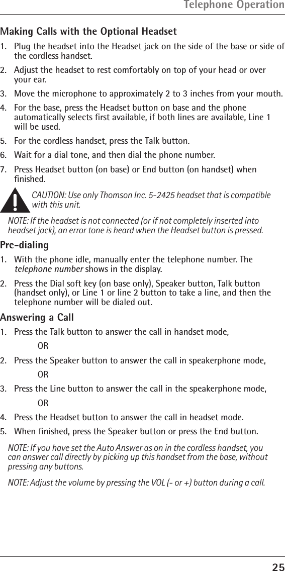 25Making Calls with the Optional Headset1.   Plug the headset into the Headset jack on the side of the base or side of the cordless handset.2.   Adjust the headset to rest comfortably on top of your head or over your ear.3.   Move the microphone to approximately 2 to 3 inches from your mouth.4.   For the base, press the Headset button on base and the phone  automatically selects ﬁrst available, if both lines are available, Line 1 will be used.5.   For the cordless handset, press the Talk button. 6.   Wait for a dial tone, and then dial the phone number.7.   Press Headset button (on base) or End button (on handset) when  ﬁnished.CAUTION: Use only Thomson Inc. 5-2425 headset that is compatible with this unit.NOTE: If the headset is not connected (or if not completely inserted into headset jack), an error tone is heard when the Headset button is pressed.Pre-dialing1.   With the phone idle, manually enter the telephone number. The  telephone number shows in the display.2.   Press the Dial soft key (on base only), Speaker button, Talk button (handset only), or Line 1 or line 2 button to take a line, and then the telephone number will be dialed out.Answering a Call1.  Press the Talk button to answer the call in handset mode,     OR2.  Press the Speaker button to answer the call in speakerphone mode,     OR3.  Press the Line button to answer the call in the speakerphone mode,     OR4.  Press the Headset button to answer the call in headset mode.5.  When ﬁnished, press the Speaker button or press the End button.NOTE: If you have set the Auto Answer as on in the cordless handset, you can answer call directly by picking up this handset from the base, without pressing any buttons.NOTE: Adjust the volume by pressing the VOL (- or +) button during a call.Telephone Operation