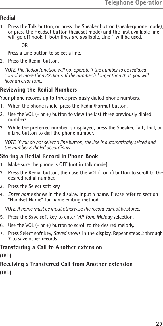 27Redial1.  Press the Talk button, or press the Speaker button (speakerphone mode), or press the Headset button (headset mode) and the ﬁrst available line will go off hook. If both lines are available, Line 1 will be used.  ORPress a Line button to select a line.2.   Press the Redial button.NOTE: The Redial function will not operate if the number to be redialed contains more than 32 digits. If the number is longer than that, you will hear an error tone.Reviewing the Redial NumbersYour phone records up to three previously dialed phone numbers.1.   When the phone is idle, press the Redial/Format button.2.   Use the VOL (- or +) button to view the last three previously dialed numbers.3.   While the preferred number is displayed, press the Speaker, Talk, Dial, or a Line button to dial the phone number.NOTE: If you do not select a line button, the line is automatically seized and the number is dialed accordingly.Storing a Redial Record in Phone Book1.  Make sure the phone is OFF (not in talk mode).2.  Press the Redial button, then use the VOL (- or +) button to scroll to the desired redial number.3.  Press the Select soft key. 4.  Enter name shows in the display. Input a name. Please refer to section “Handset Name” for name editing method.NOTE: A name must be input otherwise the record cannot be stored.5.  Press the Save soft key to enter VIP Tone Melody selection.6.  Use the VOL (- or +) button to scroll to the desired melody.7.  Press Select soft key, Saved shows in the display. Repeat steps 2 through 7 to save other records.Transferring a Call to Another extension(TBD)Receiving a Transferred Call from Another extension(TBD)Telephone Operation