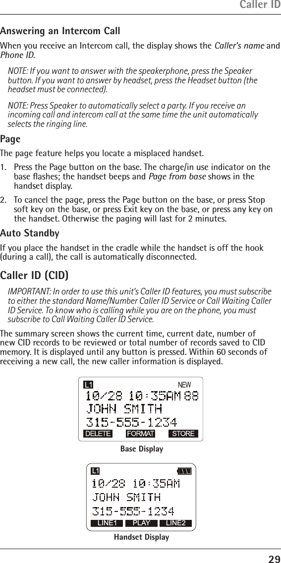 29Answering an Intercom CallWhen you receive an Intercom call, the display shows the Caller’s name and Phone ID.NOTE: If you want to answer with the speakerphone, press the Speaker button. If you want to answer by headset, press the Headset button (the headset must be connected). NOTE: Press Speaker to automatically select a party. If you receive an incoming call and intercom call at the same time the unit automatically selects the ringing line.PageThe page feature helps you locate a misplaced handset. 1.  Press the Page button on the base. The charge/in use indicator on the base ﬂashes; the handset beeps and Page from base shows in the  handset display.2.  To cancel the page, press the Page button on the base, or press Stop soft key on the base, or press Exit key on the base, or press any key on the handset. Otherwise the paging will last for 2 minutes.Auto StandbyIf you place the handset in the cradle while the handset is off the hook (during a call), the call is automatically disconnected. Caller ID (CID) IMPORTANT: In order to use this unit’s Caller ID features, you must subscribe to either the standard Name/Number Caller ID Service or Call Waiting Caller ID Service. To know who is calling while you are on the phone, you must subscribe to Call Waiting Caller ID Service.The summary screen shows the current time, current date, number of new CID records to be reviewed or total number of records saved to CID memory. It is displayed until any button is pressed. Within 60 seconds of receiving a new call, the new caller information is displayed.Caller IDLINE1 LINE2L1PLAYBase DisplayHandset Display