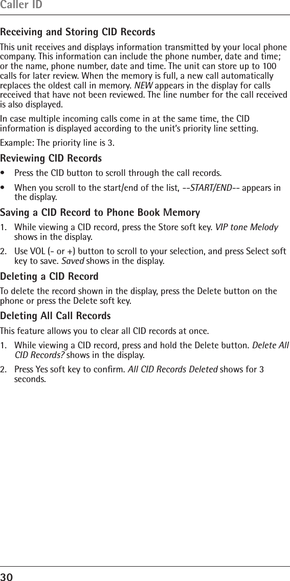 30 Receiving and Storing CID RecordsThis unit receives and displays information transmitted by your local phone company. This information can include the phone number, date and time; or the name, phone number, date and time. The unit can store up to 100 calls for later review. When the memory is full, a new call automatically replaces the oldest call in memory. NEW appears in the display for calls received that have not been reviewed. The line number for the call received is also displayed.In case multiple incoming calls come in at the same time, the CID  information is displayed according to the unit’s priority line setting.Example: The priority line is 3.Reviewing CID Records•   Press the CID button to scroll through the call records.•    When you scroll to the start/end of the list, --START/END-- appears in the display.Saving a CID Record to Phone Book Memory1.   While viewing a CID record, press the Store soft key. VIP tone Melody shows in the display.2.   Use VOL (- or +) button to scroll to your selection, and press Select soft key to save. Saved shows in the display.Deleting a CID RecordTo delete the record shown in the display, press the Delete button on the phone or press the Delete soft key.Deleting All Call RecordsThis feature allows you to clear all CID records at once.1.   While viewing a CID record, press and hold the Delete button. Delete All CID Records? shows in the display.2.   Press Yes soft key to conﬁrm. All CID Records Deleted shows for 3  seconds.Caller ID