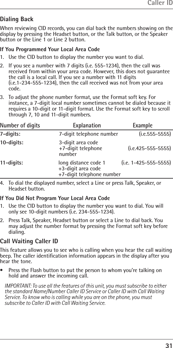 31Dialing BackWhen reviewing CID records, you can dial back the numbers showing on the display by pressing the Headset button, or the Talk button, or the Speaker button or the Line 1 or Line 2 button.If You Programmed Your Local Area Code1.  Use the CID button to display the number you want to dial.2.   If you see a number with 7 digits (i.e. 555-1234), then the call was received from within your area code. However, this does not guarantee the call is a local call. If you see a number with 11 digits  (i.e.1-234-555-1234), then the call received was not from your area code.3.   To adjust the phone number format, use the Format soft key. For instance, a 7-digit local number sometimes cannot be dialed because it requires a 10-digit or 11-digit format. Use the Format soft key to scroll through 7, 10 and 11-digit numbers.Number of digits   Explanation   Example7-digits:      7-digit telephone number          (i.e.555-5555)10-digits:    3-digit area code  +7-digit telephone   (i.e.425-555-5555) number11-digits:    long distance code 1   (i.e. 1-425-555-5555) +3-digit area code  +7-digit telephone number 4.   To dial the displayed number, select a Line or press Talk, Speaker, or Headset button.If You Did Not Program Your Local Area Code1.   Use the CID button to display the number you want to dial. You will only see 10-digit numbers (i.e. 234-555-1234).2.   Press Talk, Speaker, Headset button or select a Line to dial back. You may adjust the number format by pressing the Format soft key before dialing.Call Waiting Caller IDThis feature allows you to see who is calling when you hear the call waiting beep. The caller identiﬁcation information appears in the display after you hear the tone.•   Press the Flash button to put the person to whom you’re talking on hold and answer the incoming call.IMPORTANT: To use all the features of this unit, you must subscribe to either the standard Name/Number Caller ID Service or Caller ID with Call Waiting Service. To know who is calling while you are on the phone, you must subscribe to Caller ID with Call Waiting Service.Caller ID