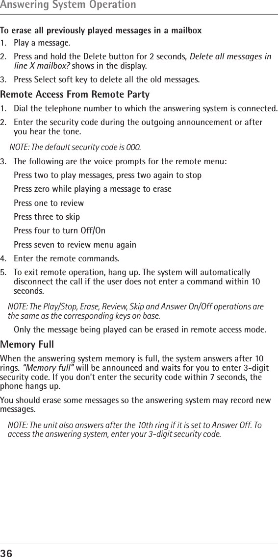 36 To erase all previously played messages in a mailbox1.  Play a message.2.  Press and hold the Delete button for 2 seconds, Delete all messages in line X mailbox? shows in the display.3.  Press Select soft key to delete all the old messages.Remote Access From Remote Party1.   Dial the telephone number to which the answering system is connected. 2.   Enter the security code during the outgoing announcement or after you hear the tone. NOTE: The default security code is 000.3.   The following are the voice prompts for the remote menu:  Press two to play messages, press two again to stop  Press zero while playing a message to erase  Press one to review  Press three to skip  Press four to turn Off/On  Press seven to review menu again4.   Enter the remote commands.5.   To exit remote operation, hang up. The system will automatically disconnect the call if the user does not enter a command within 10 seconds.NOTE: The Play/Stop, Erase, Review, Skip and Answer On/Off operations are the same as the corresponding keys on base.  Only the message being played can be erased in remote access mode.Memory FullWhen the answering system memory is full, the system answers after 10 rings. “Memory full” will be announced and waits for you to enter 3-digit security code. If you don’t enter the security code within 7 seconds, the phone hangs up.You should erase some messages so the answering system may record new messages. NOTE: The unit also answers after the 10th ring if it is set to Answer Off. To access the answering system, enter your 3-digit security code.Answering System Operation