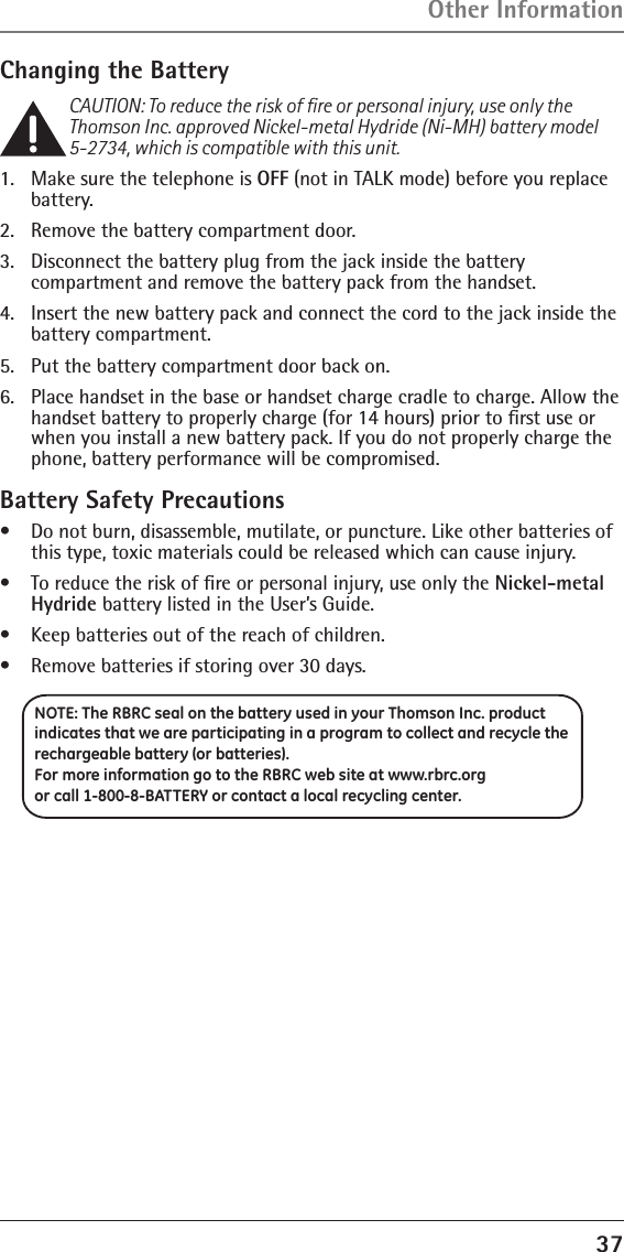 37Changing the BatteryCAUTION: To reduce the risk of ﬁre or personal injury, use only the Thomson Inc. approved Nickel-metal Hydride (Ni-MH) battery model 5-2734, which is compatible with this unit.1.  Make sure the telephone is OFF (not in TALK mode) before you replace battery.2.  Remove the battery compartment door.3.  Disconnect the battery plug from the jack inside the battery  compartment and remove the battery pack from the handset.4.  Insert the new battery pack and connect the cord to the jack inside the battery compartment.5.  Put the battery compartment door back on.6.  Place handset in the base or handset charge cradle to charge. Allow the handset battery to properly charge (for 14 hours) prior to ﬁrst use or when you install a new battery pack. If you do not properly charge the phone, battery performance will be compromised.Battery Safety Precautions•   Do not burn, disassemble, mutilate, or puncture. Like other batteries of this type, toxic materials could be released which can cause injury.•   To reduce the risk of ﬁre or personal injury, use only the Nickel-metal Hydride battery listed in the User’s Guide.•   Keep batteries out of the reach of children.•   Remove batteries if storing over 30 days.Other InformationNOTE: The RBRC seal on the battery used in your Thomson Inc. product indicates that we are participating in a program to collect and recycle the rechargeable battery (or batteries). For more information go to the RBRC web site at www.rbrc.org or call 1-800-8-BATTERY or contact a local recycling center.
