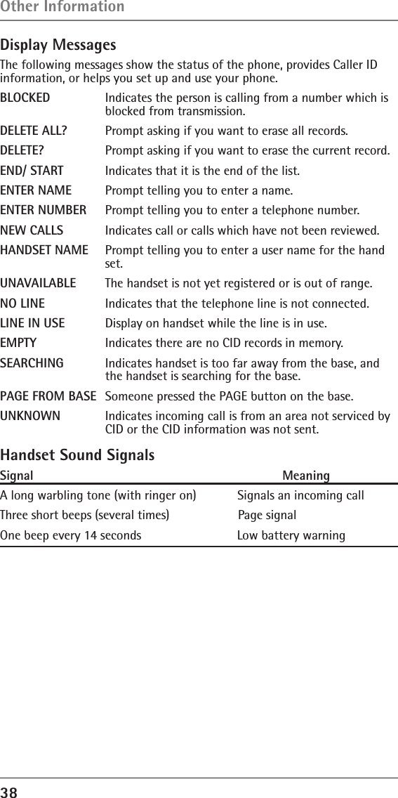 38 Display MessagesThe following messages show the status of the phone, provides Caller ID information, or helps you set up and use your phone.BLOCKED   Indicates the person is calling from a number which is      blocked from transmission.DELETE ALL?  Prompt asking if you want to erase all records.DELETE?    Prompt asking if you want to erase the current record. END/ START  Indicates that it is the end of the list.ENTER NAME  Prompt telling you to enter a name.ENTER NUMBER  Prompt telling you to enter a telephone number.NEW CALLS  Indicates call or calls which have not been reviewed.HANDSET NAME  Prompt telling you to enter a user name for the hand     set.UNAVAILABLE  The handset is not yet registered or is out of range.NO LINE    Indicates that the telephone line is not connected.LINE IN USE  Display on handset while the line is in use.EMPTY    Indicates there are no CID records in memory.SEARCHING  Indicates handset is too far away from the base, and      the handset is searching for the base. PAGE FROM BASE  Someone pressed the PAGE button on the base.UNKNOWN  Indicates incoming call is from an area not serviced by      CID or the CID information was not sent.Handset Sound SignalsSignal                                                                    MeaningA long warbling tone (with ringer on)            Signals an incoming call Three short beeps (several times)                    Page signalOne beep every 14 seconds                            Low battery warningOther Information