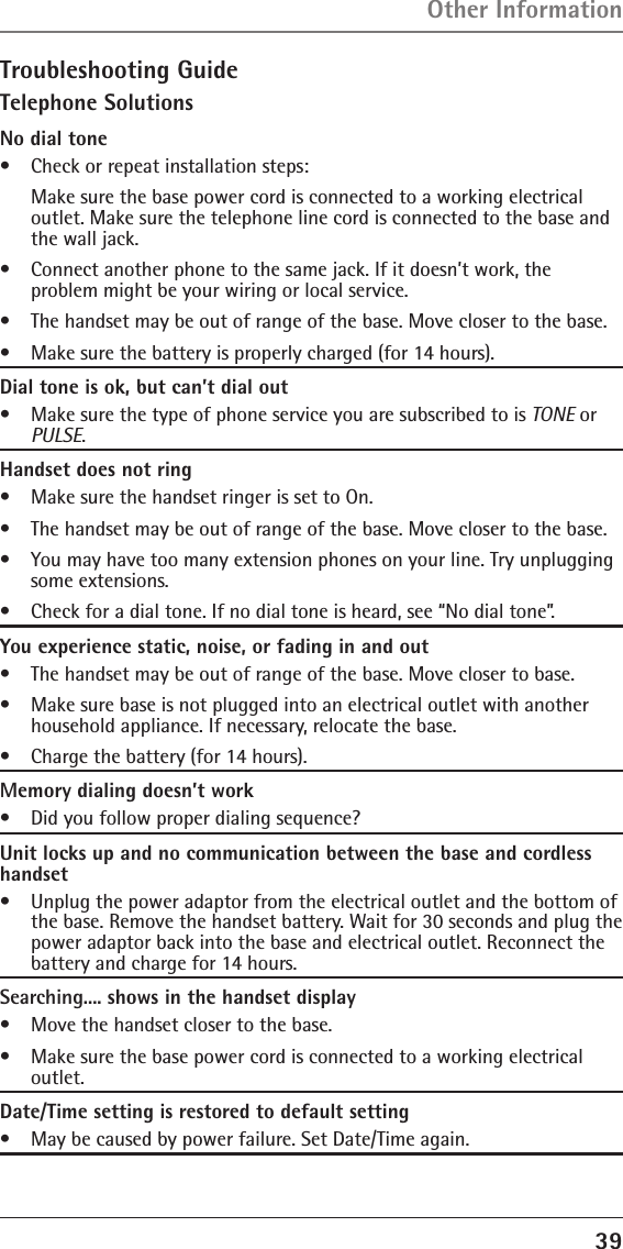 39Troubleshooting GuideTelephone SolutionsNo dial tone•   Check or repeat installation steps:   Make sure the base power cord is connected to a working electrical outlet. Make sure the telephone line cord is connected to the base and the wall jack.•   Connect another phone to the same jack. If it doesn’t work, the  problem might be your wiring or local service.•   The handset may be out of range of the base. Move closer to the base.•   Make sure the battery is properly charged (for 14 hours).Dial tone is ok, but can’t dial out•   Make sure the type of phone service you are subscribed to is TONE or PULSE.Handset does not ring•   Make sure the handset ringer is set to On.•   The handset may be out of range of the base. Move closer to the base.•   You may have too many extension phones on your line. Try unplugging some extensions.•   Check for a dial tone. If no dial tone is heard, see “No dial tone”.You experience static, noise, or fading in and out•   The handset may be out of range of the base. Move closer to base.•   Make sure base is not plugged into an electrical outlet with another household appliance. If necessary, relocate the base.•   Charge the battery (for 14 hours).Memory dialing doesn’t work•   Did you follow proper dialing sequence?Unit locks up and no communication between the base and cordless handset•   Unplug the power adaptor from the electrical outlet and the bottom of the base. Remove the handset battery. Wait for 30 seconds and plug the power adaptor back into the base and electrical outlet. Reconnect the battery and charge for 14 hours.Searching.... shows in the handset display•   Move the handset closer to the base.•   Make sure the base power cord is connected to a working electrical outlet.Date/Time setting is restored to default setting•   May be caused by power failure. Set Date/Time again.Other Information