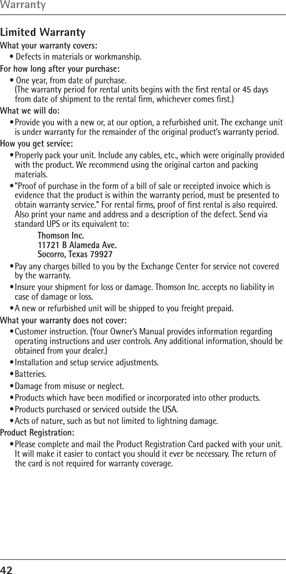 42 Limited WarrantyWhat your warranty covers:• Defects in materials or workmanship.For how long after your purchase:• One year, from date of purchase. (The warranty period for rental units begins with the ﬁrst rental or 45 days from date of shipment to the rental ﬁrm, whichever comes ﬁrst.)What we will do:• Provide you with a new or, at our option, a refurbished unit. The exchange unit is under warranty for the remainder of the original product’s warranty period.How you get service:• Properly pack your unit. Include any cables, etc., which were originally provided with the product. We recommend using the original carton and packing materials.• ”Proof of purchase in the form of a bill of sale or receipted invoice which is evidence that the product is within the warranty period, must be presented to obtain warranty service.” For rental ﬁrms, proof of ﬁrst rental is also required.  Also print your name and address and a description of the defect. Send via standard UPS or its equivalent to:    Thomson Inc.   11721 B Alameda Ave.   Socorro, Texas 79927• Pay any charges billed to you by the Exchange Center for service not covered by the warranty.• Insure your shipment for loss or damage. Thomson Inc. accepts no liability in case of damage or loss.• A new or refurbished unit will be shipped to you freight prepaid.What your warranty does not cover:• Customer instruction. (Your Owner’s Manual provides information regarding operating instructions and user controls. Any additional information, should be obtained from your dealer.)• Installation and setup service adjustments.• Batteries.• Damage from misuse or neglect.• Products which have been modiﬁed or incorporated into other products.• Products purchased or serviced outside the USA.• Acts of nature, such as but not limited to lightning damage.Product Registration:• Please complete and mail the Product Registration Card packed with your unit. It will make it easier to contact you should it ever be necessary. The return of the card is not required for warranty coverage.Warranty