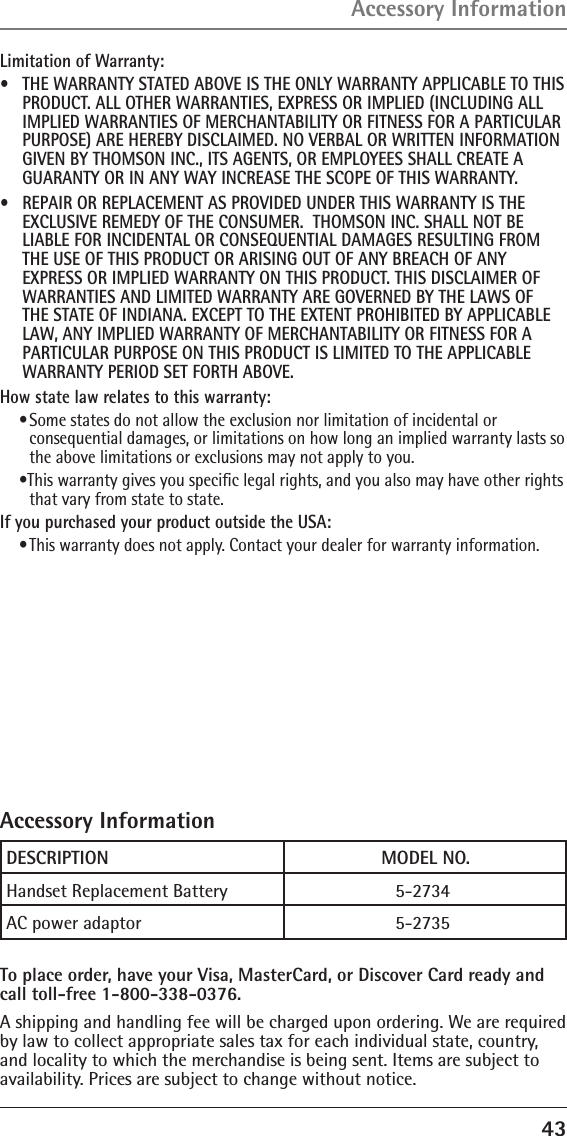 43Limitation of Warranty:•  THE WARRANTY STATED ABOVE IS THE ONLY WARRANTY APPLICABLE TO THIS PRODUCT. ALL OTHER WARRANTIES, EXPRESS OR IMPLIED (INCLUDING ALL IMPLIED WARRANTIES OF MERCHANTABILITY OR FITNESS FOR A PARTICULAR PURPOSE) ARE HEREBY DISCLAIMED. NO VERBAL OR WRITTEN INFORMATION GIVEN BY THOMSON INC., ITS AGENTS, OR EMPLOYEES SHALL CREATE A GUARANTY OR IN ANY WAY INCREASE THE SCOPE OF THIS WARRANTY.•  REPAIR OR REPLACEMENT AS PROVIDED UNDER THIS WARRANTY IS THE EXCLUSIVE REMEDY OF THE CONSUMER.  THOMSON INC. SHALL NOT BE LIABLE FOR INCIDENTAL OR CONSEQUENTIAL DAMAGES RESULTING FROM THE USE OF THIS PRODUCT OR ARISING OUT OF ANY BREACH OF ANY EXPRESS OR IMPLIED WARRANTY ON THIS PRODUCT. THIS DISCLAIMER OF WARRANTIES AND LIMITED WARRANTY ARE GOVERNED BY THE LAWS OF THE STATE OF INDIANA. EXCEPT TO THE EXTENT PROHIBITED BY APPLICABLE LAW, ANY IMPLIED WARRANTY OF MERCHANTABILITY OR FITNESS FOR A PARTICULAR PURPOSE ON THIS PRODUCT IS LIMITED TO THE APPLICABLE WARRANTY PERIOD SET FORTH ABOVE.How state law relates to this warranty:• Some states do not allow the exclusion nor limitation of incidental or consequential damages, or limitations on how long an implied warranty lasts so the above limitations or exclusions may not apply to you.•This warranty gives you speciﬁc legal rights, and you also may have other rights that vary from state to state.If you purchased your product outside the USA:• This warranty does not apply. Contact your dealer for warranty information.Accessory InformationAccessory InformationTo place order, have your Visa, MasterCard, or Discover Card ready and call toll-free 1-800-338-0376.A shipping and handling fee will be charged upon ordering. We are required by law to collect appropriate sales tax for each individual state, country, and locality to which the merchandise is being sent. Items are subject to availability. Prices are subject to change without notice.DESCRIPTION        MODEL NO.Handset Replacement Battery    5-2734AC power adaptor  5-2735