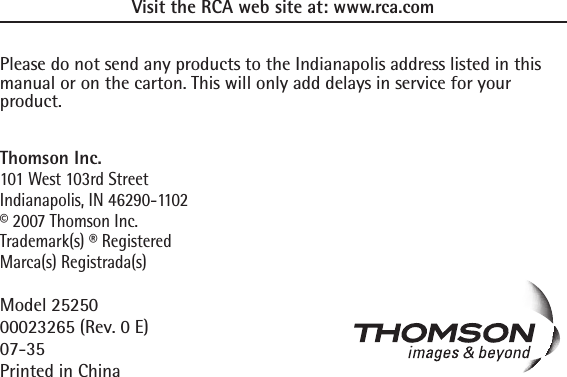 Visit the RCA web site at: www.rca.comPlease do not send any products to the Indianapolis address listed in this manual or on the carton. This will only add delays in service for your product.Thomson Inc.101 West 103rd StreetIndianapolis, IN 46290-1102© 2007 Thomson Inc. Trademark(s) ® RegisteredMarca(s) Registrada(s)Model 2525000023265 (Rev. 0 E)07-35Printed in China