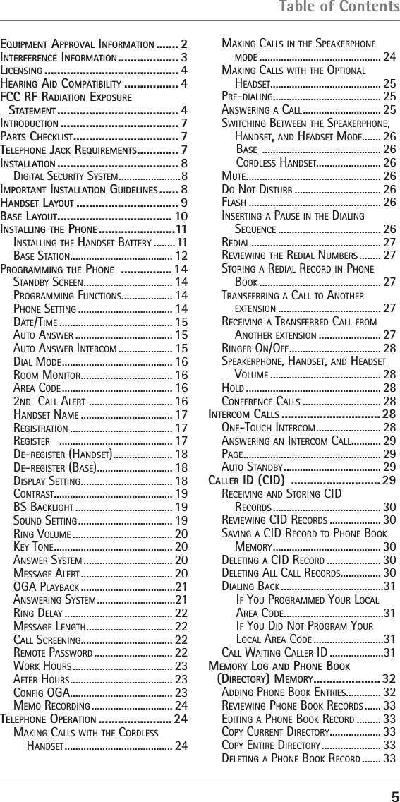 5EquipmEnt ApprovAl informAtion ....... 2intErfErEncE informAtion ................... 3licEnsing .......................................... 4HEAring Aid compAtibility ................. 4fcc rf rAdiAtion ExposurE  stAtEmEnt ...................................... 4introduction ..................................... 7pArts cHEcklist ................................. 7tElEpHonE JAck rEquirEmEnts ............. 7instAllAtion ...................................... 8Digital Security SyStem .......................8importAnt instAllAtion guidElinEs ...... 8HAndsEt lAyout ................................ 9bAsE lAyout .................................... 10instAlling tHE pHonE ........................11inStalling the hanDSet Battery ........11BaSe Station...................................... 12progrAmming tHE pHonE  ................ 14StanDBy Screen ................................. 14Programming FunctionS................... 14Phone Setting ................................... 14Date/time .......................................... 15auto anSwer .................................... 15auto anSwer intercom .................... 15Dial moDe ......................................... 16room monitor .................................. 16area coDe ......................................... 162nD  call alert  ............................... 16hanDSet name .................................. 17regiStration ...................................... 17regiSter   .......................................... 17De-regiSter (hanDSet) ...................... 18De-regiSter (BaSe) ............................ 18DiSPlay Setting .................................. 18contraSt ............................................ 19BS Backlight .................................... 19SounD Setting ................................... 19ring Volume ..................................... 20key tone ............................................ 20anSwer SyStem ................................. 20meSSage alert .................................. 20oga PlayBack ...................................21anSwering SyStem .............................21ring Delay ........................................ 22meSSage length ................................ 22call Screening.................................. 22remote PaSSworD ............................. 22work hourS ..................................... 23aFter hourS ...................................... 23conFig oga ...................................... 23memo recorDing .............................. 24tElEpHonE opErAtion ....................... 24making callS with the corDleSS  hanDSet ........................................ 24making callS in the SPeakerPhone moDe ............................................. 24making callS with the oPtional  heaDSet ......................................... 25Pre-Dialing ........................................ 25anSwering a call ............................. 25Switching Between the SPeakerPhone, hanDSet, anD heaDSet moDe ....... 26BaSe  ............................................ 26corDleSS hanDSet........................ 26mute .................................................. 26Do not DiSturB ................................ 26FlaSh ................................................. 26inSerting a PauSe in the Dialing Sequence ...................................... 26reDial ................................................ 27reViewing the reDial numBerS ........ 27Storing a reDial recorD in Phone Book ............................................. 27tranSFerring a call to another  extenSion ...................................... 27receiVing a tranSFerreD call From another extenSion ....................... 27ringer on/oFF .................................. 28SPeakerPhone, hanDSet, anD heaDSet Volume ......................................... 28holD .................................................. 28conFerence callS ............................. 28intErcom cAlls ............................... 28one-touch intercom ........................ 28anSwering an intercom call ........... 29Page ................................................... 29auto StanDBy .................................... 29cAllEr id (cid)  ............................ 29receiVing anD Storing ciD  recorDS ........................................ 30reViewing ciD recorDS ................... 30SaVing a ciD recorD to Phone Book memory ........................................ 30Deleting a ciD recorD .................... 30Deleting all call recorDS............... 30Dialing Back ......................................31iF you ProgrammeD your local area coDe .....................................31iF you DiD not Program your  local area coDe ..........................31call waiting caller iD ....................31mEmory log And pHonE book  (dirEctory) mEmory ..................... 32aDDing Phone Book entrieS............. 32reViewing Phone Book recorDS ...... 33eDiting a Phone Book recorD ......... 33coPy current Directory ................... 33coPy entire Directory ...................... 33Deleting a Phone Book recorD ....... 33Table of Contents