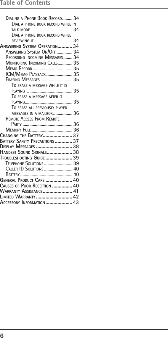 6 Table of ContentsDialing a Phone Book recorD ......... 34Dial a Phone Book recorD while in talk moDe ..................................... 34Dial a Phone Book recorD while reViewing it .................................. 34AnswEring systEm opErAtion........... 34anSwering SyStem on/oFF .............. 34recorDing incoming meSSageS ........ 34monitoring incoming callS ............. 35memo recorD ................................... 35icm/memo PlayBack ....................... 35eraSing meSSageS  ........................... 35to eraSe a meSSage while it iS  Playing  ........................................ 35to eraSe a meSSage aFter it  Playing .......................................... 35to eraSe all PreViouSly PlayeD  meSSageS in a mailBox ................. 36remote acceSS From remote  Party ............................................ 36memory Full ..................................... 36cHAnging tHE bAttEry ......................37bAttEry sAfEty prEcAutions .............37displAy mEssAgEs ........................... 38HAndsEt sound signAls ................... 38troublEsHooting guidE ....................39telePhone SolutionS ......................... 39caller iD SolutionS ......................... 40Battery .............................................. 40gEnErAl product cArE .................... 40cAusEs of poor rEcEption ............... 40wArrAnty AssistAncE ...................... 41limitEd wArrAnty ...........................42AccEssory informAtion .................... 43