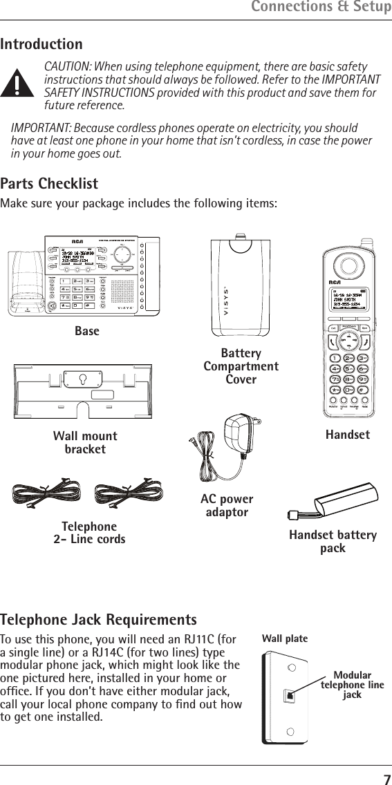 7IntroductionCAUTION: When using telephone equipment, there are basic safety instructions that should always be followed. Refer to the IMPORTANT SAFETY INSTRUCTIONS provided with this product and save them for future reference.IMPORTANT: Because cordless phones operate on electricity, you should have at least one phone in your home that isn’t cordless, in case the power in your home goes out.Connections &amp; SetupParts ChecklistMake sure your package includes the following items:BaseHandsetHandset battery packTelephone  2- Line cordsAC power  adaptorL1NEWFORMATDELETE STORELINE1 LINE2L1PLAYBattery Compartment CoverWall mount bracketTelephone Jack RequirementsTo use this phone, you will need an RJ11C (for a single line) or a RJ14C (for two lines) type modular phone jack, which might look like the one pictured here, installed in your home or  ofﬁce. If you don’t have either modular jack, call your local phone company to ﬁnd out how to get one installed.Modular  telephone line jackWall plate