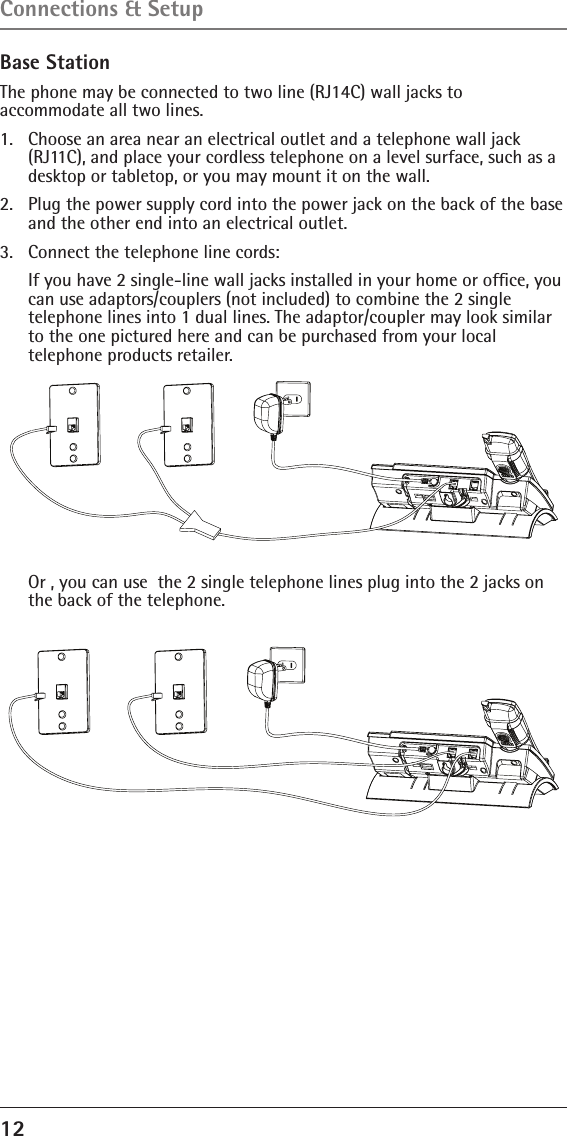 12 Base StationThe phone may be connected to two line (RJ14C) wall jacks to  accommodate all two lines.1.  Choose an area near an electrical outlet and a telephone wall jack (RJ11C), and place your cordless telephone on a level surface, such as a desktop or tabletop, or you may mount it on the wall.2.  Plug the power supply cord into the power jack on the back of the base and the other end into an electrical outlet.3.  Connect the telephone line cords:   If you have 2 single-line wall jacks installed in your home or ofﬁce, you can use adaptors/couplers (not included) to combine the 2 single  telephone lines into 1 dual lines. The adaptor/coupler may look similar to the one pictured here and can be purchased from your local  telephone products retailer.  Or , you can use  the 2 single telephone lines plug into the 2 jacks on the back of the telephone.Connections &amp; Setup