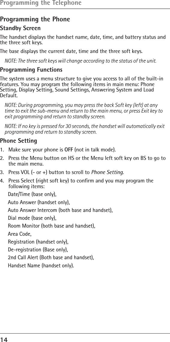 14 Programming the Phone Standby ScreenThe handset displays the handset name, date, time, and battery status and the three soft keys.The base displays the current date, time and the three soft keys.NOTE: The three soft keys will change according to the status of the unit.Programming FunctionsThe system uses a menu structure to give you access to all of the built-in features. You may program the following items in main menu: Phone  Setting, Display Setting, Sound Settings, Answering System and Load Default.NOTE: During programming, you may press the back Soft key (left) at any time to exit the sub-menu and return to the main menu, or press Exit key to exit programming and return to standby screen.NOTE: If no key is pressed for 30 seconds, the handset will automatically exit programming and return to standby screen.Phone Setting1.  Make sure your phone is OFF (not in talk mode).2.  Press the Menu button on HS or the Menu left soft key on BS to go to the main menu.3.  Press VOL (- or +) button to scroll to Phone Setting.4.  Press Select (right soft key) to conﬁrm and you may program the  following items: Date/Time (base only), Auto Answer (handset only), Auto Answer Intercom (both base and handset), Dial mode (base only), Room Monitor (both base and handset), Area Code, Registration (handset only), De-registration (Base only),2nd Call Alert (Both base and handset), Handset Name (handset only).Programming the Telephone