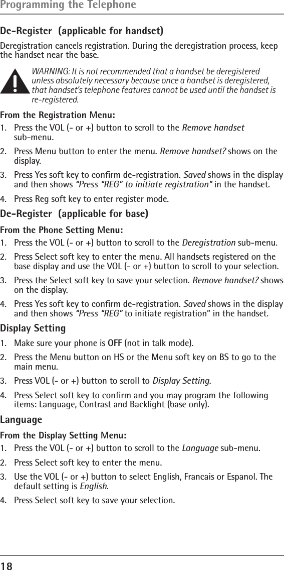 18 De-Register  (applicable for handset)Deregistration cancels registration. During the deregistration process, keep the handset near the base.WARNING: It is not recommended that a handset be deregistered unless absolutely necessary because once a handset is deregistered, that handset’s telephone features cannot be used until the handset is re-registered.From the Registration Menu:1.   Press the VOL (- or +) button to scroll to the Remove handset  sub-menu.2.   Press Menu button to enter the menu. Remove handset? shows on the  display. 3.  Press Yes soft key to conﬁrm de-registration. Saved shows in the display and then shows “Press “REG” to initiate registration” in the handset.4.  Press Reg soft key to enter register mode.De-Register  (applicable for base)From the Phone Setting Menu:1.  Press the VOL (- or +) button to scroll to the Deregistration sub-menu.2.  Press Select soft key to enter the menu. All handsets registered on the base display and use the VOL (- or +) button to scroll to your selection.3.  Press the Select soft key to save your selection. Remove handset? shows on the display. 4.  Press Yes soft key to conﬁrm de-registration. Saved shows in the display and then shows “Press “REG” to initiate registration” in the handset.Display Setting1.  Make sure your phone is OFF (not in talk mode).2.  Press the Menu button on HS or the Menu soft key on BS to go to the main menu.3.  Press VOL (- or +) button to scroll to Display Setting.4.  Press Select soft key to conﬁrm and you may program the following items: Language, Contrast and Backlight (base only).LanguageFrom the Display Setting Menu:1.  Press the VOL (- or +) button to scroll to the Language sub-menu.2.  Press Select soft key to enter the menu. 3.  Use the VOL (- or +) button to select English, Francais or Espanol. The default setting is English.4.  Press Select soft key to save your selection.Programming the Telephone