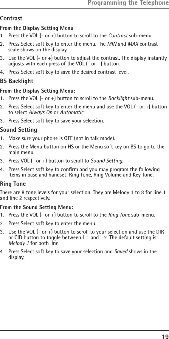 19ContrastFrom the Display Setting Menu1.  Press the VOL (- or +) button to scroll to the Contrast sub-menu.2.  Press Select soft key to enter the menu. The MIN and MAX contrast scale shows on the display.3.  Use the VOL (- or +) button to adjust the contrast. The display instantly adjusts with each press of the VOL (- or +) button.4.  Press Select soft key to save the desired contrast level.BS BacklightFrom the Display Setting Menu:1.  Press the VOL (- or +) button to scroll to the Backlight sub-menu.2.  Press Select soft key to enter the menu and use the VOL (- or +) button to select Always On or Automatic.3.  Press Select soft key to save your selection.Sound Setting1.  Make sure your phone is OFF (not in talk mode).2.  Press the Menu button on HS or the Menu soft key on BS to go to the main menu.3.  Press VOL (- or +) button to scroll to Sound Setting.4.  Press Select soft key to conﬁrm and you may program the following items in base and handset: Ring Tone, Ring Volume and Key Tone.Ring ToneThere are 8 tone levels for your selection. They are Melody 1 to 8 for line 1 and line 2 respectively.From the Sound Setting Menu:1.  Press the VOL (- or +) button to scroll to the Ring Tone sub-menu.2.  Press Select soft key to enter the menu. 3.  Use the VOL (- or +) button to scroll to your selection and use the DIR or CID button to toggle between L 1 and L 2. The default setting is Melody 1 for both line.4.  Press Select soft key to save your selection and Saved shows in the display.Programming the Telephone