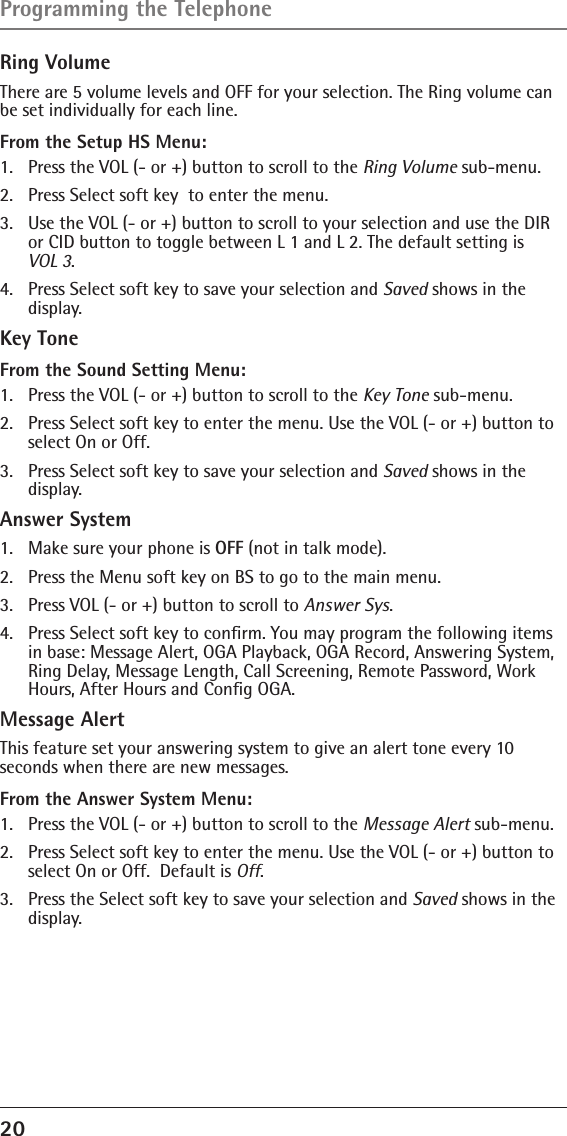 20 Ring VolumeThere are 5 volume levels and OFF for your selection. The Ring volume can be set individually for each line.From the Setup HS Menu:1.  Press the VOL (- or +) button to scroll to the Ring Volume sub-menu.2.  Press Select soft key  to enter the menu. 3.  Use the VOL (- or +) button to scroll to your selection and use the DIR or CID button to toggle between L 1 and L 2. The default setting is  VOL 3.4.  Press Select soft key to save your selection and Saved shows in the display.Key ToneFrom the Sound Setting Menu:1.  Press the VOL (- or +) button to scroll to the Key Tone sub-menu.2.  Press Select soft key to enter the menu. Use the VOL (- or +) button to select On or Off. 3.  Press Select soft key to save your selection and Saved shows in the display.Answer System1.  Make sure your phone is OFF (not in talk mode).2.  Press the Menu soft key on BS to go to the main menu.3.  Press VOL (- or +) button to scroll to Answer Sys.4.  Press Select soft key to conﬁrm. You may program the following items in base: Message Alert, OGA Playback, OGA Record, Answering System,  Ring Delay, Message Length, Call Screening, Remote Password, Work Hours, After Hours and Conﬁg OGA.Message AlertThis feature set your answering system to give an alert tone every 10  seconds when there are new messages.From the Answer System Menu:1.  Press the VOL (- or +) button to scroll to the Message Alert sub-menu.2.  Press Select soft key to enter the menu. Use the VOL (- or +) button to select On or Off.  Default is Off.3.  Press the Select soft key to save your selection and Saved shows in the display.Programming the Telephone