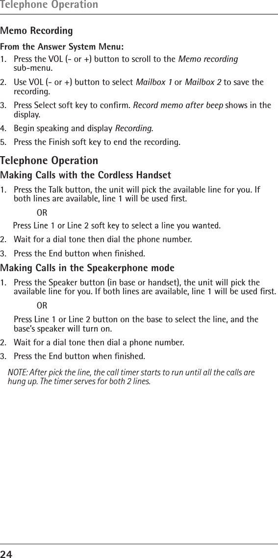 24 Memo RecordingFrom the Answer System Menu:1.  Press the VOL (- or +) button to scroll to the Memo recording  sub-menu.2.  Use VOL (- or +) button to select Mailbox 1 or Mailbox 2 to save the recording.3.  Press Select soft key to conﬁrm. Record memo after beep shows in the display.4.  Begin speaking and display Recording.5.  Press the Finish soft key to end the recording.Telephone OperationMaking Calls with the Cordless Handset1.   Press the Talk button, the unit will pick the available line for you. If both lines are available, line 1 will be used ﬁrst.  ORPress Line 1 or Line 2 soft key to select a line you wanted.2.   Wait for a dial tone then dial the phone number.3.   Press the End button when ﬁnished.Making Calls in the Speakerphone mode1.   Press the Speaker button (in base or handset), the unit will pick the available line for you. If both lines are available, line 1 will be used ﬁrst.  OR  Press Line 1 or Line 2 button on the base to select the line, and the base’s speaker will turn on.2.   Wait for a dial tone then dial a phone number.3.   Press the End button when ﬁnished.NOTE: After pick the line, the call timer starts to run until all the calls are hung up. The timer serves for both 2 lines.Telephone Operation