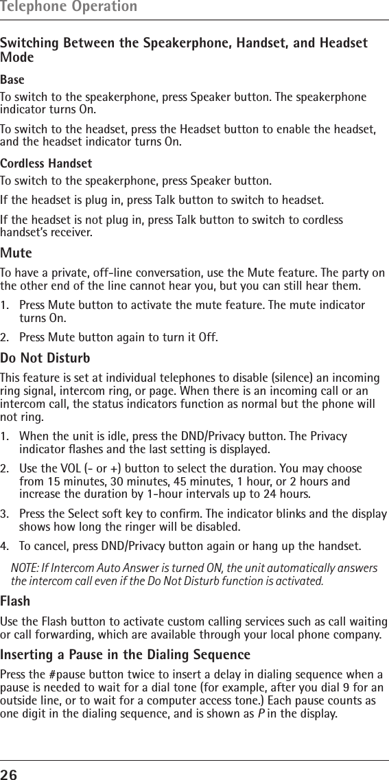 26 Switching Between the Speakerphone, Handset, and Headset ModeBase To switch to the speakerphone, press Speaker button. The speakerphone indicator turns On.To switch to the headset, press the Headset button to enable the headset, and the headset indicator turns On.Cordless HandsetTo switch to the speakerphone, press Speaker button.If the headset is plug in, press Talk button to switch to headset. If the headset is not plug in, press Talk button to switch to cordless handset’s receiver.MuteTo have a private, off-line conversation, use the Mute feature. The party on the other end of the line cannot hear you, but you can still hear them.1.   Press Mute button to activate the mute feature. The mute indicator turns On.2.   Press Mute button again to turn it Off.Do Not DisturbThis feature is set at individual telephones to disable (silence) an incoming ring signal, intercom ring, or page. When there is an incoming call or an intercom call, the status indicators function as normal but the phone will not ring.1.   When the unit is idle, press the DND/Privacy button. The Privacy  indicator ﬂashes and the last setting is displayed.2.   Use the VOL (- or +) button to select the duration. You may choose from 15 minutes, 30 minutes, 45 minutes, 1 hour, or 2 hours and  increase the duration by 1-hour intervals up to 24 hours.3.   Press the Select soft key to conﬁrm. The indicator blinks and the display shows how long the ringer will be disabled.4.   To cancel, press DND/Privacy button again or hang up the handset.NOTE: If Intercom Auto Answer is turned ON, the unit automatically answers the intercom call even if the Do Not Disturb function is activated.FlashUse the Flash button to activate custom calling services such as call waiting or call forwarding, which are available through your local phone company.Inserting a Pause in the Dialing SequencePress the #pause button twice to insert a delay in dialing sequence when a pause is needed to wait for a dial tone (for example, after you dial 9 for an outside line, or to wait for a computer access tone.) Each pause counts as one digit in the dialing sequence, and is shown as P in the display.Telephone Operation