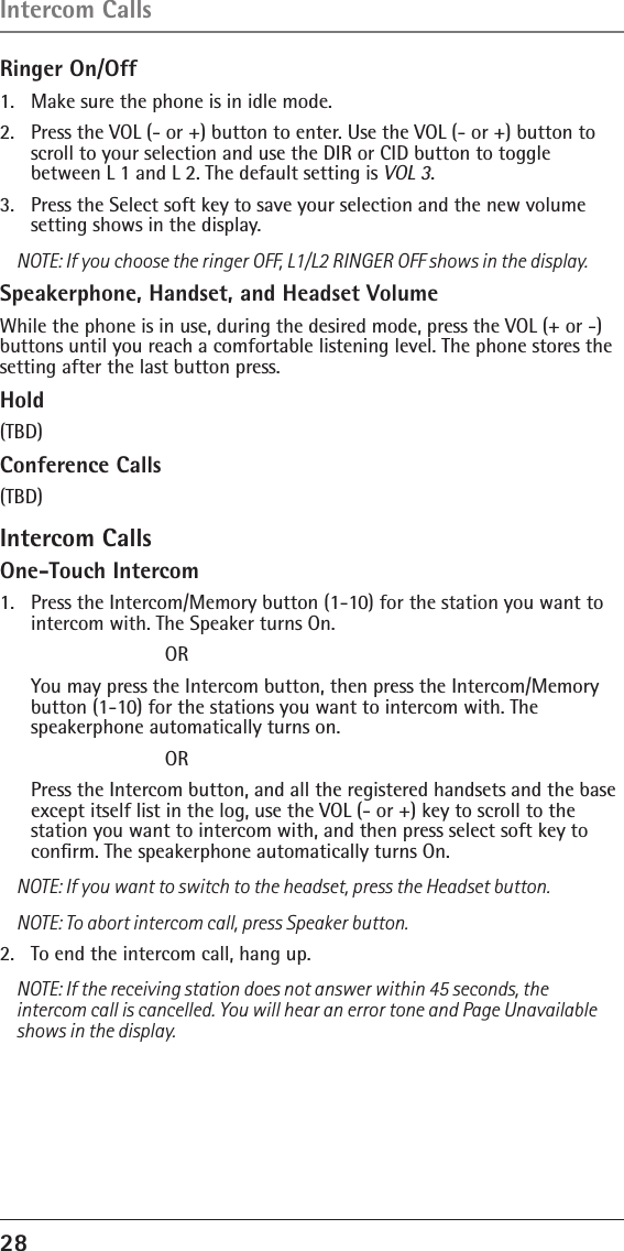 28 Ringer On/Off1.  Make sure the phone is in idle mode.2.  Press the VOL (- or +) button to enter. Use the VOL (- or +) button to scroll to your selection and use the DIR or CID button to toggle  between L 1 and L 2. The default setting is VOL 3.3.  Press the Select soft key to save your selection and the new volume setting shows in the display.NOTE: If you choose the ringer OFF, L1/L2 RINGER OFF shows in the display.Speakerphone, Handset, and Headset VolumeWhile the phone is in use, during the desired mode, press the VOL (+ or -) buttons until you reach a comfortable listening level. The phone stores the setting after the last button press.Hold(TBD)Conference Calls(TBD)Intercom CallsOne-Touch Intercom1.   Press the Intercom/Memory button (1-10) for the station you want to intercom with. The Speaker turns On.       OR  You may press the Intercom button, then press the Intercom/Memory button (1-10) for the stations you want to intercom with. The  speakerphone automatically turns on.       OR  Press the Intercom button, and all the registered handsets and the base except itself list in the log, use the VOL (- or +) key to scroll to the station you want to intercom with, and then press select soft key to conﬁrm. The speakerphone automatically turns On.NOTE: If you want to switch to the headset, press the Headset button.NOTE: To abort intercom call, press Speaker button.2.   To end the intercom call, hang up.NOTE: If the receiving station does not answer within 45 seconds, the intercom call is cancelled. You will hear an error tone and Page Unavailable shows in the display.Intercom Calls