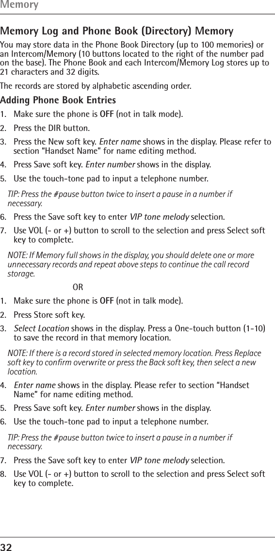 32 Memory Log and Phone Book (Directory) MemoryYou may store data in the Phone Book Directory (up to 100 memories) or an Intercom/Memory (10 buttons located to the right of the number pad on the base). The Phone Book and each Intercom/Memory Log stores up to 21 characters and 32 digits.The records are stored by alphabetic ascending order.Adding Phone Book Entries1.  Make sure the phone is OFF (not in talk mode).2.  Press the DIR button.3.  Press the New soft key. Enter name shows in the display. Please refer to section “Handset Name” for name editing method.4.  Press Save soft key. Enter number shows in the display. 5.  Use the touch-tone pad to input a telephone number.TIP: Press the #pause button twice to insert a pause in a number if necessary.6.  Press the Save soft key to enter VIP tone melody selection.7.  Use VOL (- or +) button to scroll to the selection and press Select soft key to complete.NOTE: If Memory full shows in the display, you should delete one or more unnecessary records and repeat above steps to continue the call record storage.    OR1.  Make sure the phone is OFF (not in talk mode).2.  Press Store soft key.3.  Select Location shows in the display. Press a One-touch button (1-10) to save the record in that memory location.NOTE: If there is a record stored in selected memory location. Press Replace soft key to conﬁrm overwrite or press the Back soft key, then select a new location.4.  Enter name shows in the display. Please refer to section “Handset Name” for name editing method.5.  Press Save soft key. Enter number shows in the display. 6.  Use the touch-tone pad to input a telephone number.TIP: Press the #pause button twice to insert a pause in a number if necessary.7.  Press the Save soft key to enter VIP tone melody selection.8.  Use VOL (- or +) button to scroll to the selection and press Select soft key to complete.Memory