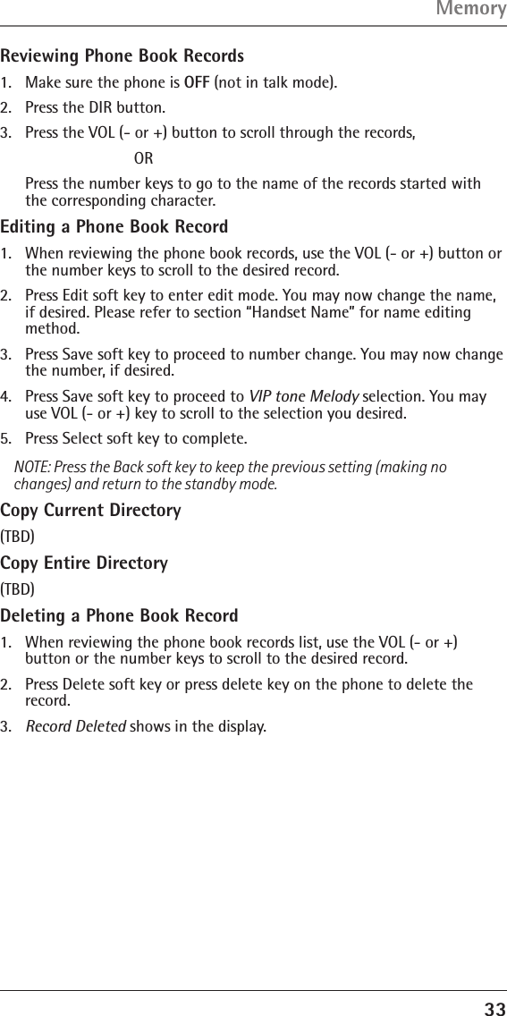 33Reviewing Phone Book Records1.  Make sure the phone is OFF (not in talk mode).2.  Press the DIR button.3.  Press the VOL (- or +) button to scroll through the records,    OR   Press the number keys to go to the name of the records started with the corresponding character.Editing a Phone Book Record1.  When reviewing the phone book records, use the VOL (- or +) button or the number keys to scroll to the desired record.2.  Press Edit soft key to enter edit mode. You may now change the name, if desired. Please refer to section “Handset Name” for name editing method.3.  Press Save soft key to proceed to number change. You may now change the number, if desired. 4.  Press Save soft key to proceed to VIP tone Melody selection. You may use VOL (- or +) key to scroll to the selection you desired.5.  Press Select soft key to complete.NOTE: Press the Back soft key to keep the previous setting (making no changes) and return to the standby mode.Copy Current Directory(TBD)Copy Entire Directory(TBD)Deleting a Phone Book Record1.  When reviewing the phone book records list, use the VOL (- or +)  button or the number keys to scroll to the desired record.2.  Press Delete soft key or press delete key on the phone to delete the record.3.  Record Deleted shows in the display.Memory