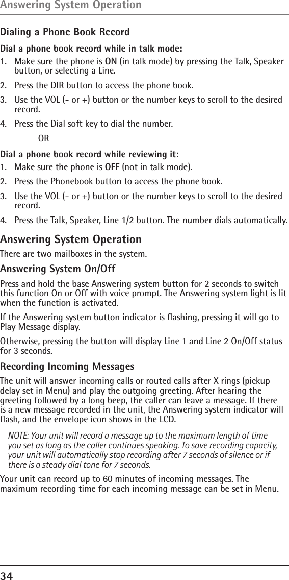 34 Dialing a Phone Book RecordDial a phone book record while in talk mode:1.  Make sure the phone is ON (in talk mode) by pressing the Talk, Speaker button, or selecting a Line.2.  Press the DIR button to access the phone book.3.  Use the VOL (- or +) button or the number keys to scroll to the desired record.4.  Press the Dial soft key to dial the number. ORDial a phone book record while reviewing it:1.  Make sure the phone is OFF (not in talk mode).2.  Press the Phonebook button to access the phone book.3.  Use the VOL (- or +) button or the number keys to scroll to the desired record.4.  Press the Talk, Speaker, Line 1/2 button. The number dials automatically.Answering System OperationThere are two mailboxes in the system.Answering System On/OffPress and hold the base Answering system button for 2 seconds to switch this function On or Off with voice prompt. The Answering system light is lit when the function is activated.If the Answering system button indicator is ﬂashing, pressing it will go to Play Message display. Otherwise, pressing the button will display Line 1 and Line 2 On/Off status for 3 seconds.Recording Incoming MessagesThe unit will answer incoming calls or routed calls after X rings (pickup  delay set in Menu) and play the outgoing greeting. After hearing the greeting followed by a long beep, the caller can leave a message. If there is a new message recorded in the unit, the Answering system indicator will ﬂash, and the envelope icon shows in the LCD.NOTE: Your unit will record a message up to the maximum length of time you set as long as the caller continues speaking. To save recording capacity, your unit will automatically stop recording after 7 seconds of silence or if there is a steady dial tone for 7 seconds.Your unit can record up to 60 minutes of incoming messages. The  maximum recording time for each incoming message can be set in Menu.Answering System Operation