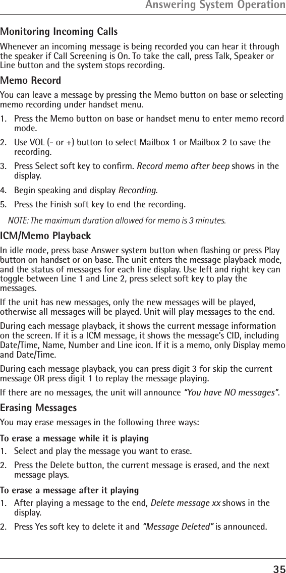 35Monitoring Incoming CallsWhenever an incoming message is being recorded you can hear it through the speaker if Call Screening is On. To take the call, press Talk, Speaker or Line button and the system stops recording. Memo RecordYou can leave a message by pressing the Memo button on base or selecting memo recording under handset menu. 1.  Press the Memo button on base or handset menu to enter memo record mode. 2.  Use VOL (- or +) button to select Mailbox 1 or Mailbox 2 to save the recording.3.  Press Select soft key to conﬁrm. Record memo after beep shows in the display.4.  Begin speaking and display Recording.5.  Press the Finish soft key to end the recording.NOTE: The maximum duration allowed for memo is 3 minutes.ICM/Memo PlaybackIn idle mode, press base Answer system button when ﬂashing or press Play button on handset or on base. The unit enters the message playback mode, and the status of messages for each line display. Use left and right key can toggle between Line 1 and Line 2, press select soft key to play the  messages.If the unit has new messages, only the new messages will be played,  otherwise all messages will be played. Unit will play messages to the end.During each message playback, it shows the current message information on the screen. If it is a ICM message, it shows the message’s CID, including Date/Time, Name, Number and Line icon. If it is a memo, only Display memo and Date/Time.During each message playback, you can press digit 3 for skip the current message OR press digit 1 to replay the message playing.If there are no messages, the unit will announce “You have NO messages”.Erasing Messages You may erase messages in the following three ways:To erase a message while it is playing 1.  Select and play the message you want to erase.2.  Press the Delete button, the current message is erased, and the next message plays.To erase a message after it playing1.  After playing a message to the end, Delete message xx shows in the display.2.  Press Yes soft key to delete it and “Message Deleted” is announced.Answering System Operation