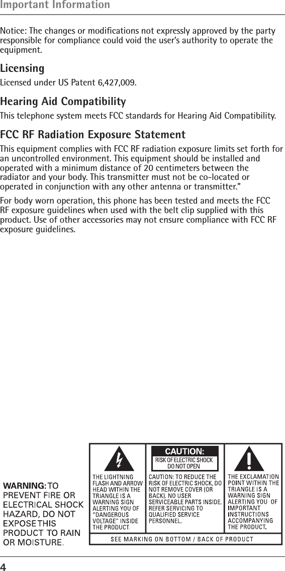 4 Notice: The changes or modiﬁcations not expressly approved by the party responsible for compliance could void the user’s authority to operate the  equipment.LicensingLicensed under US Patent 6,427,009.Hearing Aid CompatibilityThis telephone system meets FCC standards for Hearing Aid Compatibility.FCC RF Radiation Exposure StatementThis equipment complies with FCC RF radiation exposure limits set forth for an uncontrolled environment. This equipment should be installed and  operated with a minimum distance of 20 centimeters between the  radiator and your body. This transmitter must not be co-located or  operated in conjunction with any other antenna or transmitter.”For body worn operation, this phone has been tested and meets the FCC RF exposure guidelines when used with the belt clip supplied with this product. Use of other accessories may not ensure compliance with FCC RF exposure guidelines.Important Information