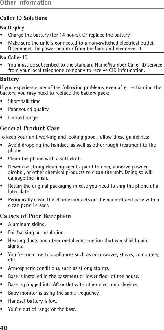 40 Caller ID SolutionsNo Display•   Charge the battery (for 14 hours). Or replace the battery.•   Make sure the unit is connected to a non-switched electrical outlet. Disconnect the power adaptor from the base and reconnect it.No Caller ID•   You must be subscribed to the standard Name/Number Caller ID service from your local telephone company to receive CID information.BatteryIf you experience any of the following problems, even after recharging the battery, you may need to replace the battery pack:•   Short talk time•   Poor sound quality•   Limited rangeGeneral Product CareTo keep your unit working and looking good, follow these guidelines:•   Avoid dropping the handset, as well as other rough treatment to the phone.•   Clean the phone with a soft cloth.•   Never use strong cleaning agents, paint thinner, abrasive powder,  alcohol, or other chemical products to clean the unit. Doing so will damage the ﬁnish.•   Retain the original packaging in case you need to ship the phone at a later date.•   Periodically clean the charge contacts on the handset and base with a clean pencil eraser.Causes of Poor Reception•   Aluminum siding.•   Foil backing on insulation.•   Heating ducts and other metal construction that can shield radio  signals.•   You ’re too close to appliances such as microwaves, stoves, computers, etc.•   Atmospheric conditions, such as strong storms.•   Base is installed in the basement or lower ﬂoor of the house.•   Base is plugged into AC outlet with other electronic devices.•   Baby monitor is using the same frequency.•   Handset battery is low.•   You’re out of range of the base.Other Information