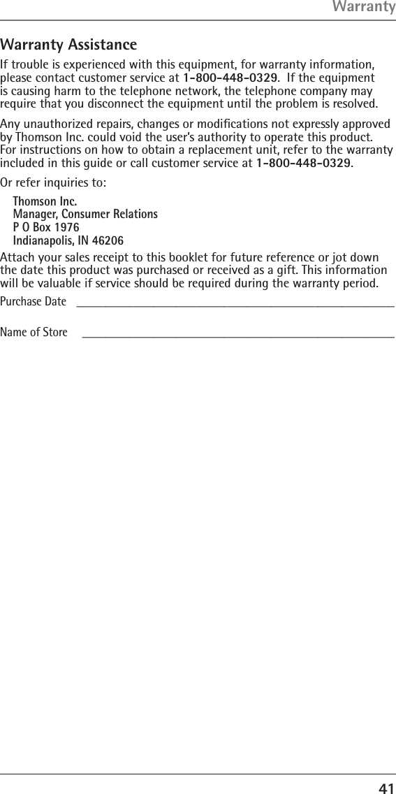 41Warranty AssistanceIf trouble is experienced with this equipment, for warranty information, please contact customer service at 1-800-448-0329.  If the equipment is causing harm to the telephone network, the telephone company may require that you disconnect the equipment until the problem is resolved.Any unauthorized repairs, changes or modiﬁcations not expressly approved by Thomson Inc. could void the user’s authority to operate this product.  For instructions on how to obtain a replacement unit, refer to the warranty included in this guide or call customer service at 1-800-448-0329.Or refer inquiries to:Thomson Inc. Manager, Consumer Relations P O Box 1976 Indianapolis, IN 46206Attach your sales receipt to this booklet for future reference or jot down the date this product was purchased or received as a gift. This information will be valuable if service should be required during the warranty period.Purchase Date   ______________________________________________________Name of Store     _____________________________________________________ Warranty