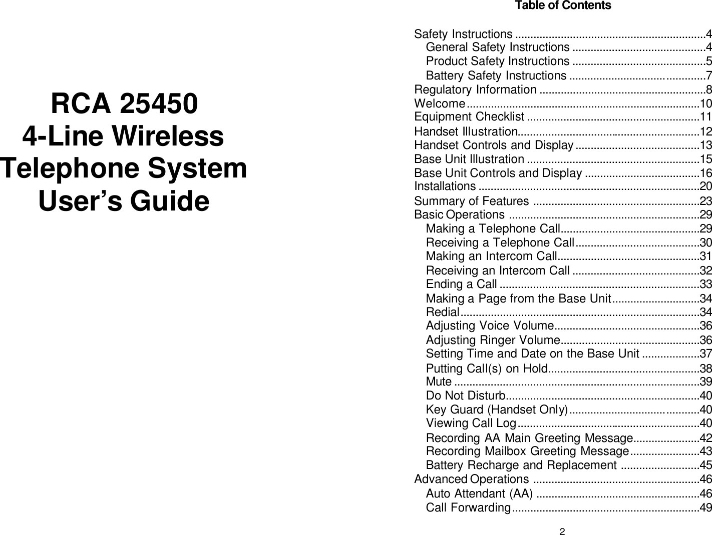        RCA 25450  4-Line Wireless Telephone System User’s Guide  2 Table of Contents  Safety Instructions ...............................................................4 General Safety Instructions ............................................4 Product Safety Instructions ............................................5 Battery Safety Instructions .............................................7 Regulatory Information .......................................................8 Welcome.............................................................................10 Equipment Checklist .........................................................11 Handset Illustration............................................................12 Handset Controls and Display.........................................13 Base Unit Illustration .........................................................15 Base Unit Controls and Display ......................................16 Installations .........................................................................20 Summary of Features .......................................................23 Basic Operations ...............................................................29 Making a Telephone Call..............................................29 Receiving a Telephone Call.........................................30 Making an Intercom Call...............................................31 Receiving an Intercom Call ..........................................32 Ending a Call ..................................................................33 Making a Page from the Base Unit.............................34 Redial...............................................................................34 Adjusting Voice Volume................................................36 Adjusting Ringer Volume..............................................36 Setting Time and Date on the Base Unit ...................37 Putting Call(s) on Hold..................................................38 Mute .................................................................................39 Do Not Disturb................................................................40 Key Guard (Handset Only)...........................................40 Viewing Call Log............................................................40 Recording AA Main Greeting Message......................42 Recording Mailbox Greeting Message.......................43 Battery Recharge and Replacement ..........................45 Advanced Operations .......................................................46 Auto Attendant (AA) ......................................................46 Call Forwarding..............................................................49 