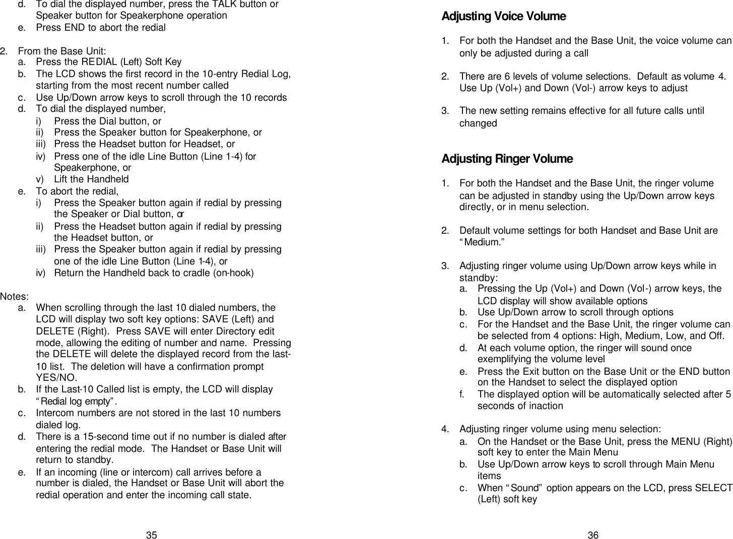   35 d. To dial the displayed number, press the TALK button or Speaker button for Speakerphone operation e. Press END to abort the redial  2. From the Base Unit: a. Press the REDIAL (Left) Soft Key  b. The LCD shows the first record in the 10-entry Redial Log, starting from the most recent number called c. Use Up/Down arrow keys to scroll through the 10 records d. To dial the displayed number,  i) Press the Dial button, or  ii) Press the Speaker button for Speakerphone, or iii) Press the Headset button for Headset, or iv)  Press one of the idle Line Button (Line 1-4) for Speakerphone, or v) Lift the Handheld e. To abort the redial, i) Press the Speaker button again if redial by pressing the Speaker or Dial button, or ii) Press the Headset button again if redial by pressing the Headset button, or iii) Press the Speaker button again if redial by pressing one of the idle Line Button (Line 1-4), or iv)  Return the Handheld back to cradle (on-hook)  Notes: a. When scrolling through the last 10 dialed numbers, the LCD will display two soft key options: SAVE (Left) and DELETE (Right).  Press SAVE will enter Directory edit mode, allowing the editing of number and name.  Pressing the DELETE will delete the displayed record from the last-10 list.  The deletion will have a confirmation prompt YES/NO. b. If the Last-10 Called list is empty, the LCD will display “Redial log empty”.  c. Intercom numbers are not stored in the last 10 numbers dialed log. d. There is a 15-second time out if no number is dialed after entering the redial mode.  The Handset or Base Unit will return to standby. e. If an incoming (line or intercom) call arrives before a number is dialed, the Handset or Base Unit will abort the redial operation and enter the incoming call state.     36  Adjusting Voice Volume  1. For both the Handset and the Base Unit, the voice volume can only be adjusted during a call  2. There are 6 levels of volume selections.  Default as volume  4. Use Up (Vol+) and Down (Vol-) arrow keys to adjust  3. The new setting remains effective for all future calls until changed   Adjusting Ringer Volume  1. For both the Handset and the Base Unit, the ringer volume can be adjusted in standby using the Up/Down arrow keys directly, or in menu selection.  2. Default volume settings for both Handset and Base Unit are “Medium.”  3. Adjusting ringer volume using Up/Down arrow keys while in standby: a. Pressing the Up (Vol+) and Down (Vol-) arrow keys, the LCD display will show available options  b. Use Up/Down arrow to scroll through options  c. For the Handset and the Base Unit, the ringer volume can be selected from 4 options: High, Medium, Low, and Off. d. At each volume option, the ringer will sound once exemplifying the volume level e. Press the Exit button on the Base Unit or the END button on the Handset to select the displayed option f. The displayed option will be automatically selected after 5 seconds of inaction  4. Adjusting ringer volume using menu selection: a. On the Handset or the Base Unit, press the MENU (Right) soft key to enter the Main Menu b. Use Up/Down arrow keys to scroll through Main Menu items c. When “Sound” option appears on the LCD, press SELECT (Left) soft key 