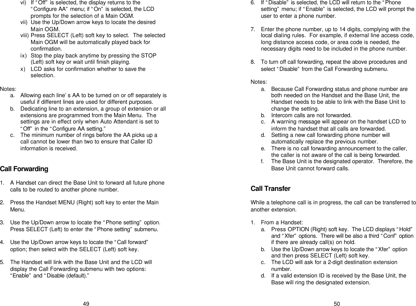   49 vi) If “Off” is selected, the display returns to the “Configure AA” menu; if “On” is selected, the LCD prompts for the selection of a Main OGM. vii) Use the Up/Down arrow keys to locate the desired Main OGM. viii) Press SELECT (Left) soft key to select.  The selected Main OGM will be automatically played back for confirmation.  ix) Stop the play back anytime by pressing the STOP (Left) soft key or wait until finish playing.  x) LCD asks for confirmation whether to save the selection.  Notes: a. Allowing each line’s AA to be turned on or off separately is useful if different lines are used for different purposes. b. Dedicating line to an extension, a group of extension or all extensions are programmed from the Main Menu.  The settings are in effect only when Auto Attendant is set to “Off” in the “Configure AA setting.” c. The minimum number of rings before the AA picks up a call cannot be lower than two to ensure that Caller ID information is received.   Call Forwarding  1. A Handset can direct the Base Unit to forward all future phone calls to be routed to another phone number.  2. Press the Handset MENU (Right) soft key to enter the Main Menu.  3. Use the Up/Down arrow to locate the “Phone setting” option.  Press SELECT (Left) to enter the “Phone setting” submenu.   4. Use the Up/Down arrow keys to locate the “Call forward” option; then select with the SELECT (Left) soft key.  5. The Handset will link with the Base Unit and the LCD will display the Call Forwarding submenu with two options: “Enable” and “Disable (default).”    50 6. If “Disable” is selected, the LCD will return to the “Phone setting” menu; if “Enable” is selected, the LCD will prompt the user to enter a phone number.  7. Enter the phone number, up to 14 digits, complying with the local dialing rules.  For example, if external line access code, long distance access code, or area code is needed, the necessary digits need to be included in the phone number.  8. To turn off call forwarding, repeat the above procedures and select “Disable” from the Call Forwarding submenu.  Notes: a. Because Call Forwarding status and phone number are both needed on the Handset and the Base Unit, the Handset needs to be able to link with the Base Unit to change the setting. b. Intercom calls are not forwarded.  c. A warning message will appear on the handset LCD to inform the handset that all calls are forwarded. d. Setting a new call forwarding phone number will automatically replace the previous number. e. There is no call forwarding announcement to the caller, the caller is not aware of the call is being forwarded. f. The Base Unit is the designated operator.  Therefore, the Base Unit cannot forward calls.   Call Transfer  While a telephone call is in progress, the call can be transferred to another extension.  1. From a Handset: a. Press OPTION (Right) soft key.  The LCD displays “Hold” and “Xfer” options.  There will be also a third “Conf” option if there are already call(s) on hold. b. Use the Up/Down arrow keys to locate the “Xfer” option and then press SELECT (Left) soft key. c. The LCD will ask for a 2-digit destination extension number. d. If a valid extension ID is received by the Base Unit, the Base will ring the designated extension. 