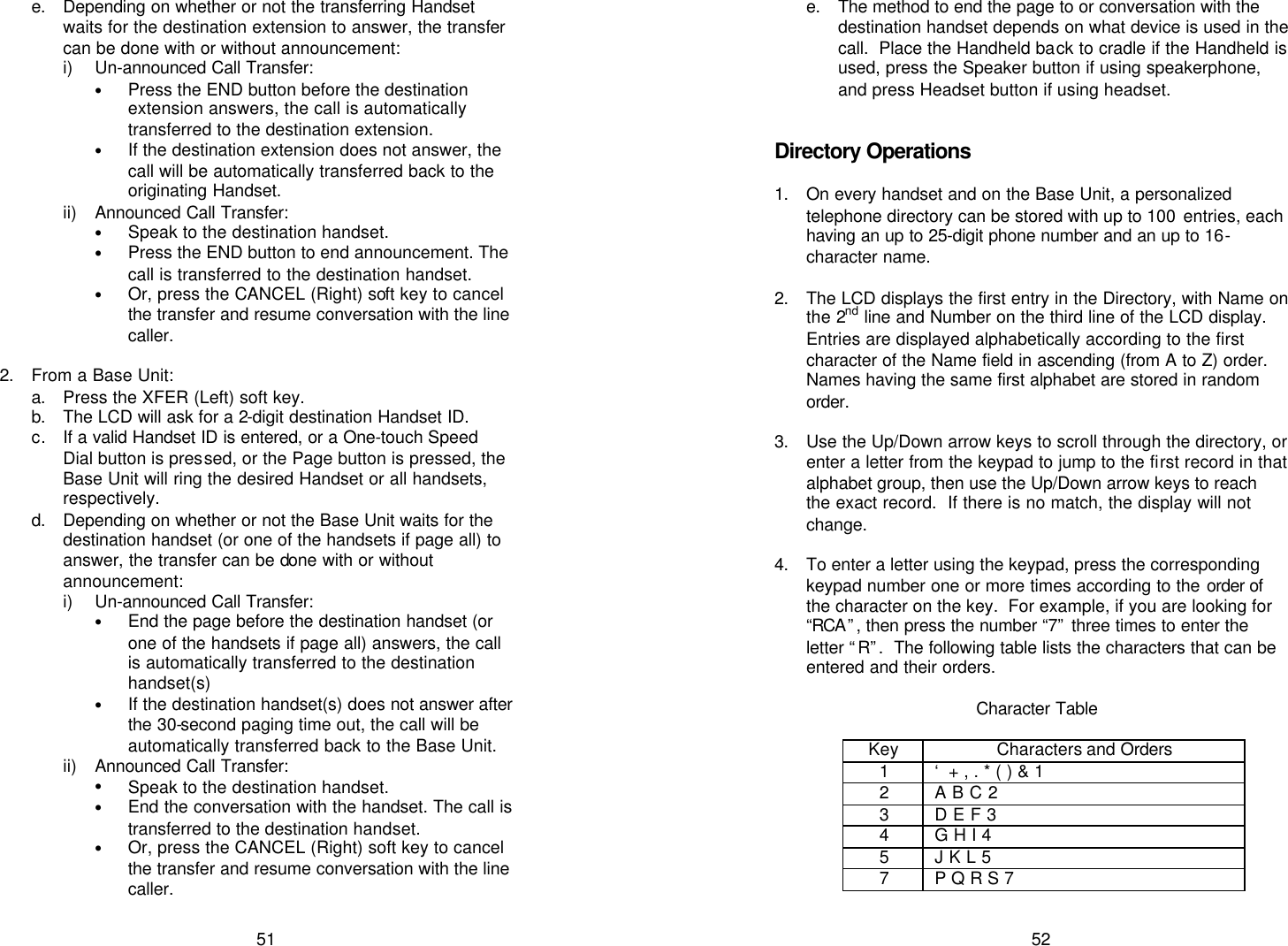   51 e. Depending on whether or not the transferring Handset waits for the destination extension to answer, the transfer can be done with or without announcement: i) Un-announced Call Transfer:  • Press the END button before the destination extension answers, the call is automatically transferred to the destination extension. • If the destination extension does not answer, the call will be automatically transferred back to the originating Handset. ii) Announced Call Transfer: • Speak to the destination handset. • Press the END button to end announcement. The call is transferred to the destination handset. • Or, press the CANCEL (Right) soft key to cancel the transfer and resume conversation with the line caller.  2. From a Base Unit: a. Press the XFER (Left) soft key. b. The LCD will ask for a 2-digit destination Handset ID. c. If a valid Handset ID is entered, or a One-touch Speed Dial button is pressed, or the Page button is pressed, the Base Unit will ring the desired Handset or all handsets, respectively. d. Depending on whether or not the Base Unit waits for the destination handset (or one of the handsets if page all) to answer, the transfer can be done with or without announcement: i) Un-announced Call Transfer:  • End the page before the destination handset (or one of the handsets if page all) answers, the call is automatically transferred to the destination handset(s) • If the destination handset(s) does not answer after the 30-second paging time out, the call will be automatically transferred back to the Base Unit. ii) Announced Call Transfer: • Speak to the destination handset. • End the conversation with the handset. The call is transferred to the destination handset. • Or, press the CANCEL (Right) soft key to cancel the transfer and resume conversation with the line caller.   52 e. The method to end the page to or conversation with the destination handset depends on what device is used in the call.  Place the Handheld back to cradle if the Handheld is used, press the Speaker button if using speakerphone, and press Headset button if using headset.   Directory Operations  1. On every handset and on the Base Unit, a personalized telephone directory can be stored with up to 100  entries, each having an up to 25-digit phone number and an up to 16-character name.  2. The LCD displays the first entry in the Directory, with Name on the 2nd line and Number on the third line of the LCD display.  Entries are displayed alphabetically according to the first character of the Name field in ascending (from A to Z) order.  Names having the same first alphabet are stored in random order.  3. Use the Up/Down arrow keys to scroll through the directory, or enter a letter from the keypad to jump to the first record in that alphabet group, then use the Up/Down arrow keys to reach the exact record.  If there is no match, the display will not change.  4. To enter a letter using the keypad, press the corresponding keypad number one or more times according to the order of the character on the key.  For example, if you are looking for “RCA ”, then press the number “7” three times to enter the letter “R”.  The following table lists the characters that can be entered and their orders.  Character Table  Key Characters and Orders 1 ‘ + , . * ( ) &amp; 1 2 A B C 2 3 D E F 3 4 G H I 4 5 J K L 5 7 P Q R S 7  