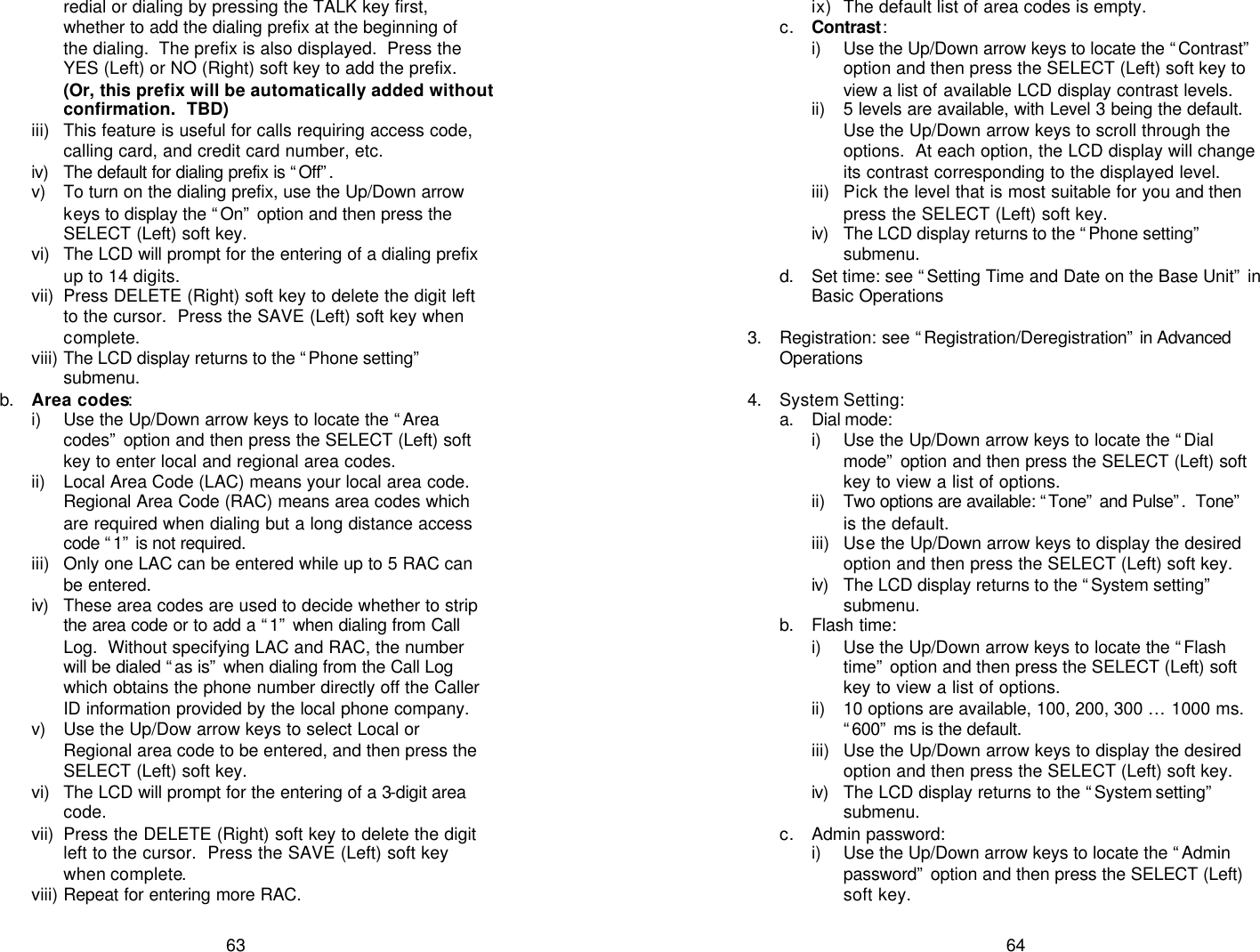   63 redial or dialing by pressing the TALK key first, whether to add the dialing prefix at the beginning of the dialing.  The prefix is also displayed.  Press the YES (Left) or NO (Right) soft key to add the prefix. (Or, this prefix will be automatically added without confirmation.  TBD) iii) This feature is useful for calls requiring access code, calling card, and credit card number, etc. iv)  The default for dialing prefix is “Off”.  v) To turn on the dialing prefix, use the Up/Down arrow keys to display the “On” option and then press the SELECT (Left) soft key. vi) The LCD will prompt for the entering of a dialing prefix up to 14 digits. vii) Press DELETE (Right) soft key to delete the digit left to the cursor.  Press the SAVE (Left) soft key when complete. viii) The LCD display returns to the “Phone setting” submenu. b. Area codes: i) Use the Up/Down arrow keys to locate the “Area codes” option and then press the SELECT (Left) soft key to enter local and regional area codes. ii) Local Area Code (LAC) means your local area code.  Regional Area Code (RAC) means area codes which are required when dialing but a long distance access code “1” is not required.  iii) Only one LAC can be entered while up to 5 RAC can be entered. iv)  These area codes are used to decide whether to strip the area code or to add a “1” when dialing from Call Log.  Without specifying LAC and RAC, the number will be dialed “as is” when dialing from the Call Log which obtains the phone number directly off the Caller ID information provided by the local phone company. v) Use the Up/Dow arrow keys to select Local or Regional area code to be entered, and then press the SELECT (Left) soft key. vi) The LCD will prompt for the entering of a 3-digit area code. vii) Press the DELETE (Right) soft key to delete the digit left to the cursor.  Press the SAVE (Left) soft key when complete. viii) Repeat for entering more RAC.   64 ix) The default list of area codes is empty. c. Contrast: i) Use the Up/Down arrow keys to locate the “Contrast” option and then press the SELECT (Left) soft key to view a list of available LCD display contrast levels. ii) 5 levels are available, with Level 3 being the default. Use the Up/Down arrow keys to scroll through the options.  At each option, the LCD display will change its contrast corresponding to the displayed level. iii) Pick the level that is most suitable for you and then press the SELECT (Left) soft key. iv)  The LCD display returns to the “Phone setting” submenu. d. Set time: see “Setting Time and Date on the Base Unit” in Basic Operations   3. Registration: see “Registration/Deregistration” in Advanced Operations  4. System Setting: a. Dial mode:  i) Use the Up/Down arrow keys to locate the “Dial mode” option and then press the SELECT (Left) soft key to view a list of options. ii) Two options are available: “Tone” and Pulse”.  Tone” is the default. iii) Use the Up/Down arrow keys to display the desired option and then press the SELECT (Left) soft key. iv)  The LCD display returns to the “System setting” submenu. b. Flash time:  i) Use the Up/Down arrow keys to locate the “Flash time” option and then press the SELECT (Left) soft key to view a list of options. ii) 10 options are available, 100, 200, 300 … 1000 ms.  “600” ms is the default. iii) Use the Up/Down arrow keys to display the desired option and then press the SELECT (Left) soft key. iv)  The LCD display returns to the “System setting” submenu. c. Admin password: i) Use the Up/Down arrow keys to locate the “Admin password” option and then press the SELECT (Left) soft key. 