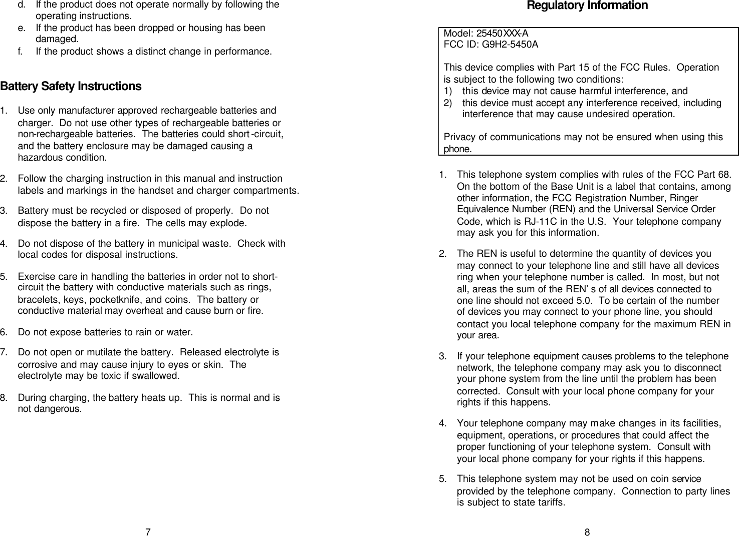   7 d. If the product does not operate normally by following the operating instructions. e. If the product has been dropped or housing has been damaged. f. If the product shows a distinct change in performance.   Battery Safety Instructions  1. Use only manufacturer approved rechargeable batteries and charger.  Do not use other types of rechargeable batteries or non-rechargeable batteries.  The batteries could short -circuit, and the battery enclosure may be damaged causing a hazardous condition.   2. Follow the charging instruction in this manual and instruction labels and markings in the handset and charger compartments.  3. Battery must be recycled or disposed of properly.  Do not dispose the battery in a fire.  The cells may explode.  4. Do not dispose of the battery in municipal waste.  Check with local codes for disposal instructions.  5. Exercise care in handling the batteries in order not to short-circuit the battery with conductive materials such as rings, bracelets, keys, pocketknife, and coins.  The battery or conductive material may overheat and cause burn or fire.  6. Do not expose batteries to rain or water.  7. Do not open or mutilate the battery.  Released electrolyte is corrosive and may cause injury to eyes or skin.  The electrolyte may be toxic if swallowed.   8. During charging, the battery heats up.  This is normal and is not dangerous.    8 Regulatory Information  Model: 25450XXX-A FCC ID: G9H2-5450A   This device complies with Part 15 of the FCC Rules.  Operation is subject to the following two conditions: 1) this device may not cause harmful interference, and 2) this device must accept any interference received, including interference that may cause undesired operation.  Privacy of communications may not be ensured when using this phone.    1. This telephone system complies with rules of the FCC Part 68.  On the bottom of the Base Unit is a label that contains, among other information, the FCC Registration Number, Ringer Equivalence Number (REN) and the Universal Service Order Code, which is RJ-11C in the U.S.  Your telephone company may ask you for this information.  2. The REN is useful to determine the quantity of devices you may connect to your telephone line and still have all devices ring when your telephone number is called.  In most, but not all, areas the sum of the REN’s of all devices connected to one line should not exceed 5.0.  To be certain of the number of devices you may connect to your phone line, you should contact you local telephone company for the maximum REN in your area.   3. If your telephone equipment causes problems to the telephone network, the telephone company may ask you to disconnect your phone system from the line until the problem has been corrected.  Consult with your local phone company for your rights if this happens.  4. Your telephone company may make changes in its facilities, equipment, operations, or procedures that could affect the proper functioning of your telephone system.  Consult with your local phone company for your rights if this happens.  5. This telephone system may not be used on coin service provided by the telephone company.  Connection to party lines is subject to state tariffs. 
