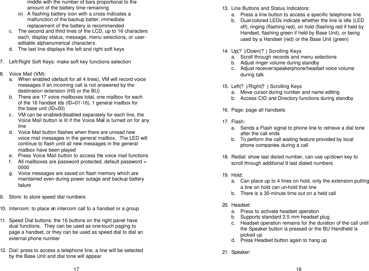   17 middle with the number of bars proportional to the amount of the battery time remaining iv)  A flashing battery icon with a cross indicates a malfunction of the backup batter, immediate replacement of the battery is recommended c. The second and third lines of the LCD, up to 16 characters each, display status, message, menu selections, or user-editable alphanumerical characters. d. The last line displays the left and right soft keys  7. Left/Right Soft Keys: make soft key functions selection  8. Voice Mail (VM): a. When enabled (default for all 4 lines), VM will record voice messages if an incoming call is not answered by the destination extension (HS or the BU) b. There are 17 voice mailboxes total, one mailbox for each of the 16 handset Ids (ID=01-16), 1 general mailbox for the base unit (ID=00) c. VM can be enabled/disabled separately for each line, the Voice Mail button is lit if the Voice Mail is turned on for any line d. Voice Mail button flashes when there are unread new voice mail messages in the general mailbox.  The LED will continue to flash until all new messages in the general mailbox have been played e. Press Voice Mail button to access the voice mail functions f. All mailboxes are password protected, default password = 0000 g. Voice messages are saved on flash memory which are maintained even during power outage and backup battery failure  9. Store: to store speed dial numbers  10.  Intercom: to place an intercom call to a handset or a group  11.  Speed Dial buttons: the 16 buttons on the right panel have dual functions.  They can be used as one-touch paging to page a handset, or they can be used as speed dial to dial an external phone number  12.  Dial: press to access a telephone line, a line will be selected by the Base Unit and dial tone will appear   18  13.  Line Buttons and Status Indicators: a. Press a line button to access a specific telephone line b. Dual-colored LEDs indicate whether the line is idle (LED off), ringing (flashing red), on hold (flashing red if held by Handset, flashing green if held by Base Unit), or being used by a Handset (red) or the Base Unit (green)  14.  Up(?)/Down(?) Scrolling Keys a. Scroll through records and menu selections b. Adjust ringer volume during standby c. Adjust receiver/speakerphone/headset voice volume during talk  15.  Left(?)/Right(?) Scrolling Keys a. Move cursor during number and name editing b. Access CID and Directory functions during standby  16.  Page: page all handsets  17.  Flash:  a. Sends a Flash signal to phone line to retrieve a dial tone after the call ends b. To perform the call waiting feature provided by local phone companies during a call  18.  Redial: show last dialed number, can use up/down key to scroll through additional 9 last dialed numbers  19.  Hold:  a. Can place up to 4 lines on hold, only the extension putting a line on hold can un-hold that line b. There is a 30-minute time out on a held call  20.  Headset: a. Press to activate headset operation b. Supports standard 2.5 mm headset plug c. Headset operation remains for the duration of the call until the Speaker button is pressed or the BU Handheld is picked up d. Press Headset button again to hang up  21.  Speaker:  