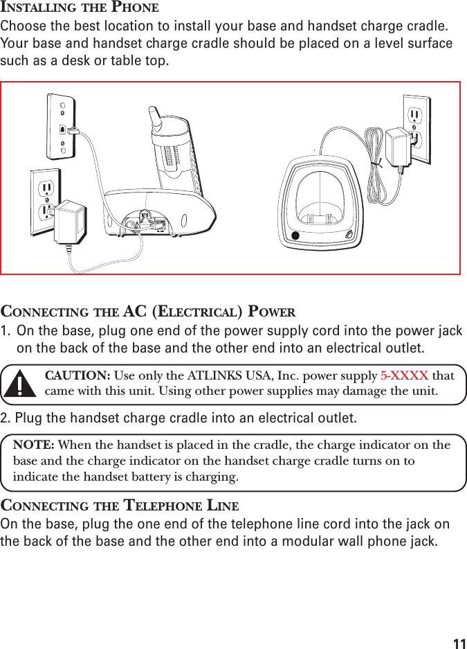 11INSTALLING THE PHONEChoose the best location to install your base and handset charge cradle.Your base and handset charge cradle should be placed on a level surfacesuch as a desk or table top.CONNECTING THE AC (ELECTRICAL) POWER1. On the base, plug one end of the power supply cord into the power jackon the back of the base and the other end into an electrical outlet.CAUTION: Use only the ATLINKS USA, Inc. power supply 5-XXXX thatcame with this unit. Using other power supplies may damage the unit.2. Plug the handset charge cradle into an electrical outlet.NOTE: When the handset is placed in the cradle, the charge indicator on thebase and the charge indicator on the handset charge cradle turns on toindicate the handset battery is charging.CONNECTING THE TELEPHONE LINEOn the base, plug the one end of the telephone line cord into the jack onthe back of the base and the other end into a modular wall phone jack.