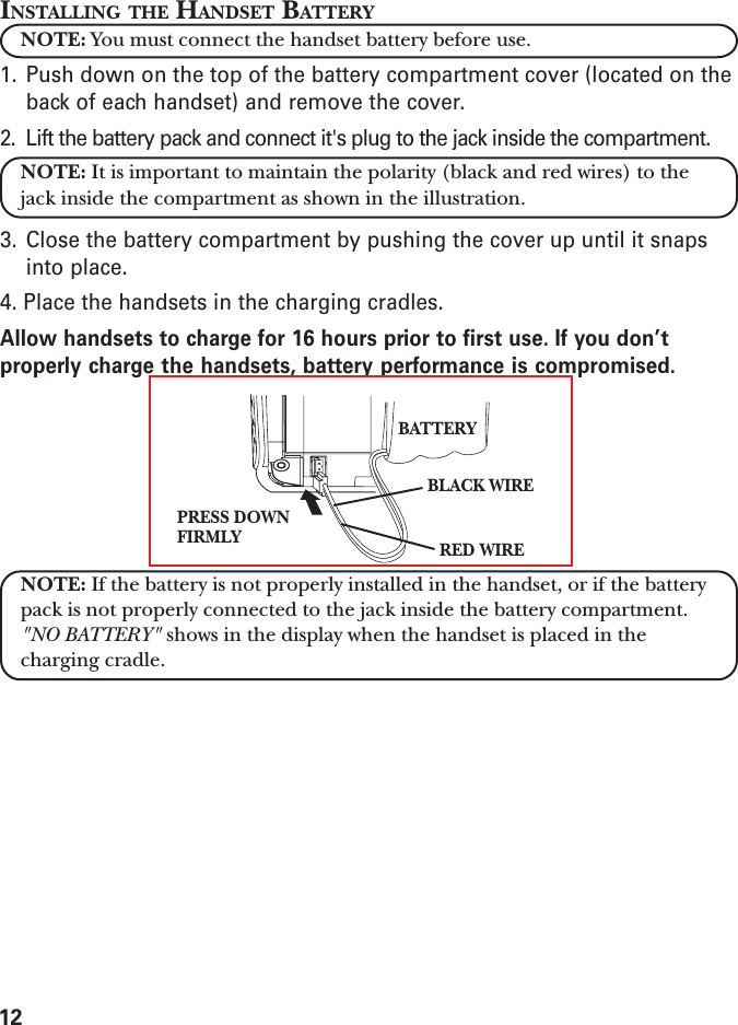 12INSTALLING THE HANDSET BATTERYNOTE: You must connect the handset battery before use.1. Push down on the top of the battery compartment cover (located on theback of each handset) and remove the cover.2. Lift the battery pack and connect it&apos;s plug to the jack inside the compartment.NOTE: It is important to maintain the polarity (black and red wires) to thejack inside the compartment as shown in the illustration.3. Close the battery compartment by pushing the cover up until it snapsinto place.4. Place the handsets in the charging cradles.Allow handsets to charge for 16 hours prior to first use. If you don’tproperly charge the handsets, battery performance is compromised.NOTE: If the battery is not properly installed in the handset, or if the batterypack is not properly connected to the jack inside the battery compartment.&quot;NO BATTERY&quot; shows in the display when the handset is placed in thecharging cradle.PRESS DOWNFIRMLYBLACK WIRERED WIREBATTERY