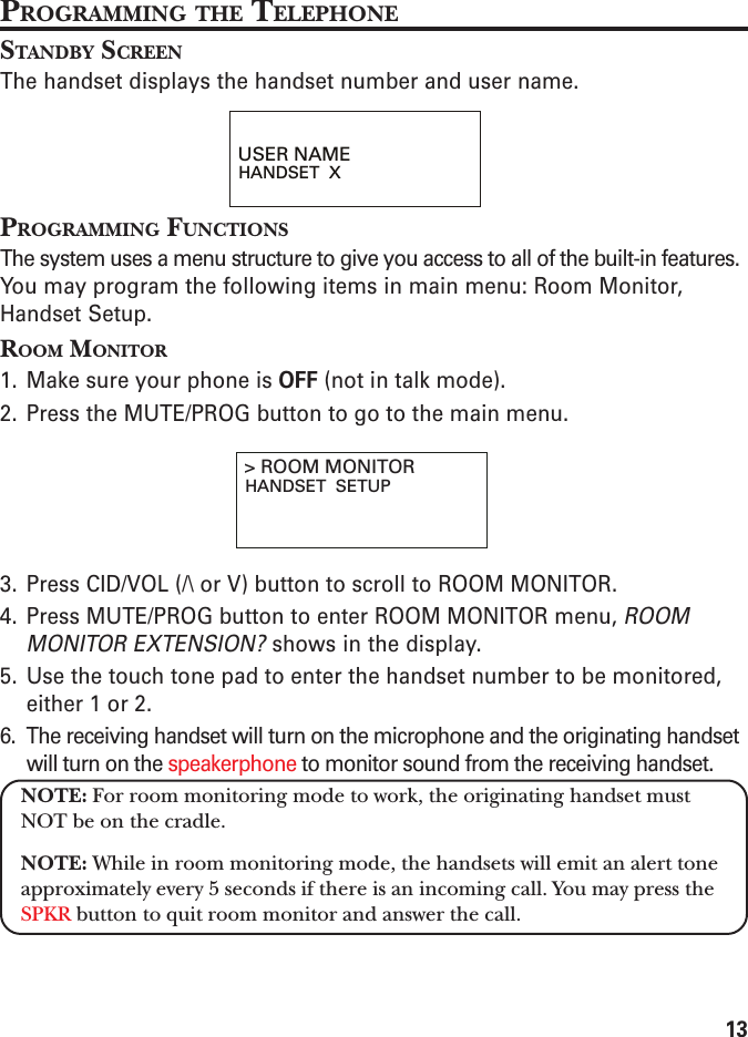 13PROGRAMMING THE TELEPHONESTANDBY SCREENThe handset displays the handset number and user name.PROGRAMMING FUNCTIONSThe system uses a menu structure to give you access to all of the built-in features.You may program the following items in main menu: Room Monitor,Handset Setup.ROOM MONITOR1. Make sure your phone is OFF (not in talk mode).2. Press the MUTE/PROG button to go to the main menu.3. Press CID/VOL (/\ or V) button to scroll to ROOM MONITOR.4. Press MUTE/PROG button to enter ROOM MONITOR menu, ROOMMONITOR EXTENSION? shows in the display.5. Use the touch tone pad to enter the handset number to be monitored,either 1 or 2.6. The receiving handset will turn on the microphone and the originating handsetwill turn on the speakerphone to monitor sound from the receiving handset.NOTE: For room monitoring mode to work, the originating handset mustNOT be on the cradle.NOTE: While in room monitoring mode, the handsets will emit an alert toneapproximately every 5 seconds if there is an incoming call. You may press theSPKR button to quit room monitor and answer the call.USER NAMEHANDSET  X&gt; ROOM MONITORHANDSET  SETUP