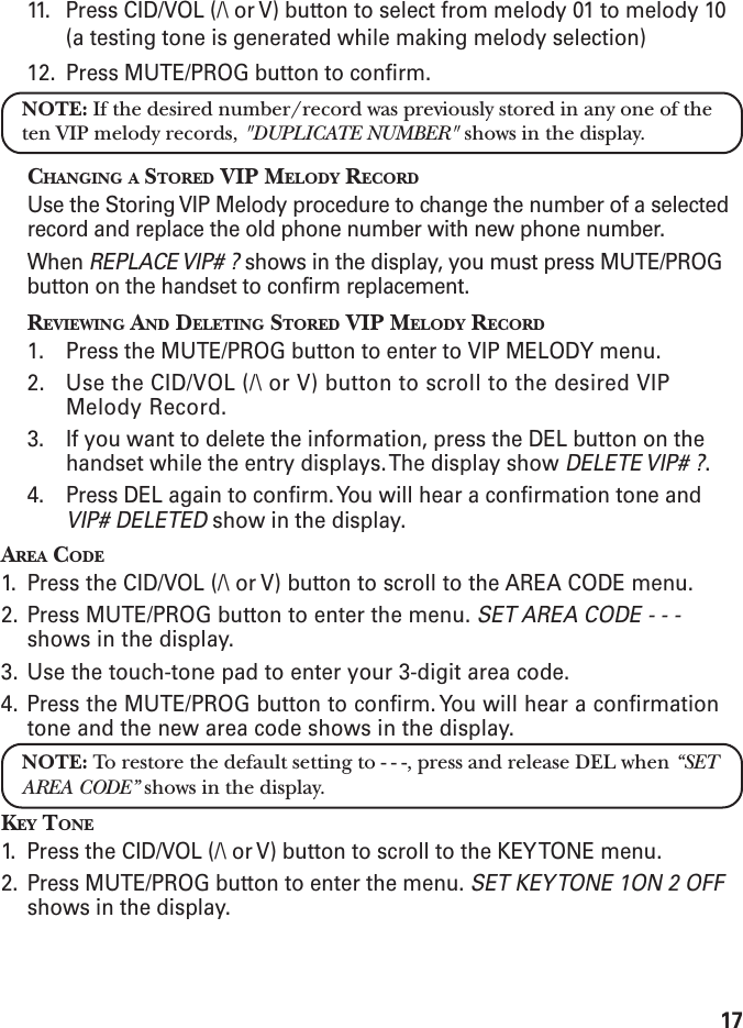1711. Press CID/VOL (/\ or V) button to select from melody 01 to melody 10(a testing tone is generated while making melody selection)12. Press MUTE/PROG button to confirm.NOTE: If the desired number/record was previously stored in any one of theten VIP melody records, &quot;DUPLICATE NUMBER&quot; shows in the display.CHANGING A STORED VIP MELODY RECORDUse the Storing VIP Melody procedure to change the number of a selectedrecord and replace the old phone number with new phone number.When REPLACE VIP# ? shows in the display, you must press MUTE/PROGbutton on the handset to confirm replacement.REVIEWING AND DELETING STORED VIP MELODY RECORD1. Press the MUTE/PROG button to enter to VIP MELODY menu.2. Use the CID/VOL (/\ or V) button to scroll to the desired VIPMelody Record.3. If you want to delete the information, press the DEL button on thehandset while the entry displays. The display show DELETE VIP# ?.4. Press DEL again to confirm. You will hear a confirmation tone andVIP# DELETED show in the display.AREA CODE1. Press the CID/VOL (/\ or V) button to scroll to the AREA CODE menu.2. Press MUTE/PROG button to enter the menu. SET AREA CODE - - -shows in the display.3. Use the touch-tone pad to enter your 3-digit area code.4. Press the MUTE/PROG button to confirm. You will hear a confirmationtone and the new area code shows in the display.NOTE: To restore the default setting to - - -, press and release DEL when “SETAREA CODE” shows in the display.KEY TONE1. Press the CID/VOL (/\ or V) button to scroll to the KEY TONE menu.2. Press MUTE/PROG button to enter the menu. SET KEY TONE 1ON 2 OFFshows in the display.