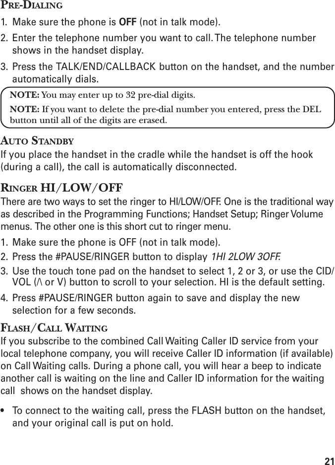 21PRE-DIALING1. Make sure the phone is OFF (not in talk mode).2. Enter the telephone number you want to call. The telephone numbershows in the handset display.3. Press the TALK/END/CALLBACK button on the handset, and the numberautomatically dials.NOTE: You may enter up to 32 pre-dial digits.NOTE: If you want to delete the pre-dial number you entered, press the DELbutton until all of the digits are erased.AUTO STANDBYIf you place the handset in the cradle while the handset is off the hook(during a call), the call is automatically disconnected.RINGER HI/LOW/OFFThere are two ways to set the ringer to HI/LOW/OFF. One is the traditional wayas described in the Programming Functions; Handset Setup; Ringer Volumemenus. The other one is this short cut to ringer menu.1. Make sure the phone is OFF (not in talk mode).2. Press the #PAUSE/RINGER button to display 1HI 2LOW 3OFF.3. Use the touch tone pad on the handset to select 1, 2 or 3, or use the CID/VOL (/\ or V) button to scroll to your selection. HI is the default setting.4. Press #PAUSE/RINGER button again to save and display the newselection for a few seconds.FLASH/CALL WAITINGIf you subscribe to the combined Call Waiting Caller ID service from yourlocal telephone company, you will receive Caller ID information (if available)on Call Waiting calls. During a phone call, you will hear a beep to indicateanother call is waiting on the line and Caller ID information for the waitingcall  shows on the handset display.• To connect to the waiting call, press the FLASH button on the handset,and your original call is put on hold.