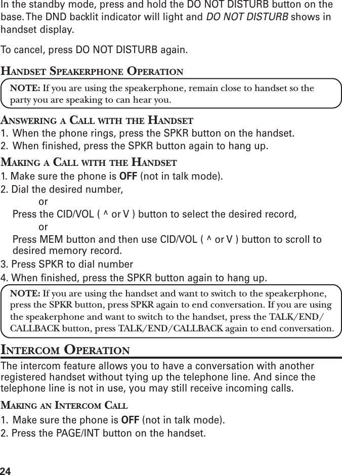 24In the standby mode, press and hold the DO NOT DISTURB button on thebase. The DND backlit indicator will light and DO NOT DISTURB shows inhandset display.To cancel, press DO NOT DISTURB again.HANDSET SPEAKERPHONE OPERATIONNOTE: If you are using the speakerphone, remain close to handset so theparty you are speaking to can hear you.ANSWERING A CALL WITH THE HANDSET1. When the phone rings, press the SPKR button on the handset.2. When finished, press the SPKR button again to hang up.MAKING A CALL WITH THE HANDSET1. Make sure the phone is OFF (not in talk mode).2. Dial the desired number,orPress the CID/VOL ( ^ or V ) button to select the desired record,orPress MEM button and then use CID/VOL ( ^ or V ) button to scroll todesired memory record.3. Press SPKR to dial number4. When finished, press the SPKR button again to hang up.NOTE: If you are using the handset and want to switch to the speakerphone,press the SPKR button, press SPKR again to end conversation. If you are usingthe speakerphone and want to switch to the handset, press the TALK/END/CALLBACK button, press TALK/END/CALLBACK again to end conversation.INTERCOM OPERATIONThe intercom feature allows you to have a conversation with anotherregistered handset without tying up the telephone line. And since thetelephone line is not in use, you may still receive incoming calls.MAKING AN INTERCOM CALL1. Make sure the phone is OFF (not in talk mode).2. Press the PAGE/INT button on the handset.
