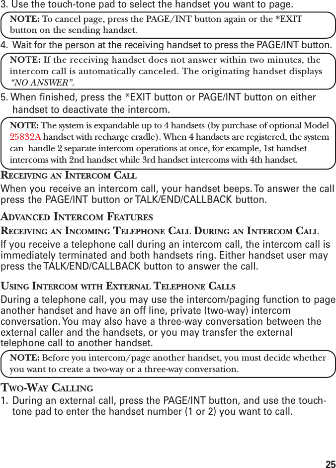 253. Use the touch-tone pad to select the handset you want to page.NOTE: To cancel page, press the PAGE/INT button again or the *EXITbutton on the sending handset.4. Wait for the person at the receiving handset to press the PAGE/INT button.NOTE: If the receiving handset does not answer within two minutes, theintercom call is automatically canceled. The originating handset displays“NO ANSWER”.5. When finished, press the *EXIT button or PAGE/INT button on eitherhandset to deactivate the intercom.NOTE: The system is expandable up to 4 handsets (by purchase of optional Model25832A handset with recharge cradle). When 4 handsets are registered, the systemcan  handle 2 separate intercom operations at once, for example, 1st handsetintercoms with 2nd handset while 3rd handset intercoms with 4th handset.RECEIVING AN INTERCOM CALLWhen you receive an intercom call, your handset beeps. To answer the callpress the PAGE/INT button or TALK/END/CALLBACK button.ADVANCED INTERCOM FEATURESRECEIVING AN INCOMING TELEPHONE CALL DURING AN INTERCOM CALLIf you receive a telephone call during an intercom call, the intercom call isimmediately terminated and both handsets ring. Either handset user maypress the TALK/END/CALLBACK button to answer the call.USING INTERCOM WITH EXTERNAL TELEPHONE CALLSDuring a telephone call, you may use the intercom/paging function to pageanother handset and have an off line, private (two-way) intercomconversation. You may also have a three-way conversation between theexternal caller and the handsets, or you may transfer the externaltelephone call to another handset.NOTE: Before you intercom/page another handset, you must decide whetheryou want to create a two-way or a three-way conversation.TWO-WAY CALLING1. During an external call, press the PAGE/INT button, and use the touch-tone pad to enter the handset number (1 or 2) you want to call.